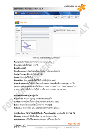 คูมือการใชงาน Mambo เวอรชั่น 4.5.2.3




Name เปนชื่อจริงของผูใชหรือชื่อที่อยากใหคนอื่นเห็น
Username เปนชื่อ login ของผูใช
Email อีเมลผูใช
New Password เปนรหัสผานซึ่งจะเห็นเปน * เพื่อความปลอดภัย
Verify Password พิมพรหัสผานอีกครัง
                                   ้
Group เลือกกลุมที่ผใชอยู
                    ู
Block User เลือก Yes เพื่อไมใหผูใชรายนี้เขาสู Frontend
User Groups กลุมผูใชที่มอยูนั้นจะถูกกําหนดลงไป
                           ี                     แตจะมีระดับการควบคุมการเขาถึง
(access control system) ตางกันไป กลุม “Public Frontend” และ “Public Backend” จะ
                                      
กําหนดระดับการเขาถึงสําหรับผูใชนิรนามในระบบ Frontend และ backend
                              

กลุม Frontend มีอยู 4 กลุม คือ
Registered สามารถ login สู Frontend interface ได
Author สามารถโพสเนื้อความ โดยปกติจะผานทาง User Menu
Editor สามารถโพสและแกไขเนื้อความจาก Frontend
Publisher สามารถโพส แกไข และพิมพเนื้อความจาก Frontend

กลุม Backend ที่สามารถเขาสู Mambo Administration section ได มี 3 กลุม คือ
Manager สามารถเขาไปสรางเนื้อความ และขอมูลระบบอื่นๆ
Administrator เขาไปใชงาน administration ไดเกือบทุกฟงกชั่น

                                                                            Page 50 / 141

                              Copyright © 2005 Marvelic Engine Co., Ltd. All Rights Reserved.
 