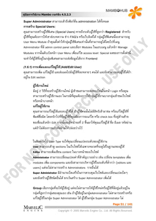 คูมือการใชงาน Mambo เวอรชั่น 4.5.2.3

Super Administrator สามารถเขาถึงฟงกชั่น administration ไดทั้งหมด
การสราง Special Users:
คุณสามารถสรางผูใชพิเศษ (Special Users) หายถึงระดับผูใชที่สูงกวา Registered สําหรับ
                     
ผูใชที่คณตองการใหเขาสงบทความ ขาว FAQ’s หรือเว็บลิงคได กลุมผูใชพิเศษนี้จะสามารถดู
          ุ                                                      
User Menu Module ถาคุณตั้งคาใหกลุมผูใชพิเศษเทานั้นที่สามารถดูไดโดยไปทีเมนู
                                                                             ่
Administrator ที่มี admin control panel และเลือก Modules ในแถบเมนู แลวคลิก Manage
Modules จากนั้นดับเบิลคลิก User Menu เพื่อแกไข access level: Special ผลของการตังคานี้
                                                                                      ้
จะทําใหผูใชทอยูในกลุมพิเศษสามารถสงขอมูลไดจาก Frontend
               ่ี

(1.6.1) การเพิ่มและแกไขผูใช (Add/Edit User)
คุณสามารถเพิ่ม แกไขผูใช และสงเมลไปยังผูใชทีละหลายๆ คนได และยังสามารถลบผูใชไดถา
อยูใน Edit section

        ผูใชงานใหม
        มีอยู 2 วิธีที่จะสรางผูใชงานใหม ผูเขาชมสามารถลงทะเบียนในหนา Login หรือคุณ
        สามารถสรางผูใชงานเอง ในกรณีที่คณตองการใหกลุมผูใชงานบางกลุมเขาชมเว็บไซต
                                                  ุ           
        หรือหนาบางหนา
        แกไขผูใชงาน
        คุณสามารถแกไขผูใชและลบผูใชได ถาผูใชคนนั้นไมมสิทธิเขามาชม หรือแกไขผูใชที่
                                                               ี                      
        พิมพชื่อผิด โดยคลิกไปทีชอผูใชที่คณตองการจะแกไข หรือ check box ที่อยูดานซาย
                                      ่ ื่      ุ                                   
        ของชื่อแลวคลิก Edit จากนันจะมีหนาจอที่ 2 ขึ้นมาใหคุณแกไขผูใช ชื่อ อีเมล รหัสผาน
                                           ้                            
        แตถาไมตองการแกรหัสผานใหปลอยวางไว


        ในฟลดถัดไป User Type จะใหคณเปลี่ยนแปลงระดับของผูใชงาน
                                         ุ
        User สามารถเขาดู sections ในเว็บไซตไดเฉพาะหมวดที่จะดูไดในฐานะของผูใช
                                                                               
        Editor สามารถเพิ่มเขียน content ในบางหนาของเว็บไซต
        Administrator สามารถเปลี่ยนแปลงคาทีสําคัญบางอยาง เชน เปลี่ยน templates เพิ่ม
                                                 ่
        modules เพิ่ม components และยังสามารถบริหารผูใชในระดับทีต่ํากวา (editors และ
                                                                       ่
        users) แตจะไมสามารถสราง Administrators รายอืนได ่
        Super Administrator มีอานาจเบ็ดเสร็จในการควบคุมเว็บไซตและเปลี่ยนแปลงใดๆ
                                 ํ
        และยังสรางผูใชชนิดอื่นได ยกเวนสราง Super Administrator เพิ่มได
                     

        Group เลือกกลุมที่จะใหผใชอยู
                                 ู       แตจะไมสามารถใหผใชใหมหรือผูใชที่มอยูแลวอยูใน
                                                                 ู               ี       
        กลุมที่สูงกวากลุมของคุณเอง เชน ถาผูใชอยูในกลุมAdministrator ไมสามารถสรางหรือ
        แกไขผูใชในกลุม Super Administrator ได ผูใชในกลุม Super Administrator ไม
                
                                                                              Page 51 / 141

                              Copyright © 2005 Marvelic Engine Co., Ltd. All Rights Reserved.
 