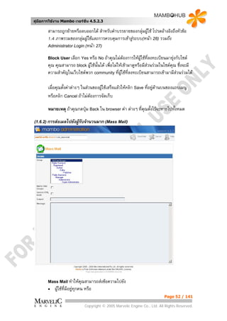 คูมือการใชงาน Mambo เวอรชั่น 4.5.2.3

        สามารถถูกยายหรือลบออกได สําหรับคําบรรยายของกลุมผูใช โปรดอางอิงถึงหัวขอ
        1.4 ภาพรวมของกลุมผูใชและการควบคุมการเขาสูระบบ(หนา 28) รวมถึง
        Administrator Login (หนา 27)

        Block User เลือก Yes หรือ No ถาคุณไมตองการใหผูใชที่ลงทะเบียนมายุงกับไซต
        คุณ คุณสามารถ block ผูใชนั้นได เพื่อไมใหเขามาดูหรือมีสวนรวมในไซตคณ ซึ่งจะมี
                                                                                  ุ
        ความสําคัญในเว็บไซตพวก community ที่ผูใชที่ลงทะเบียนสามารถเขามามีสวนรวมได

        เมื่อคุณตั้งคาตางๆ ในสวนของผูใชเสร็จแลวใหคลิก Save ที่อยูดานบนของแถบเมนู
        หรือคลิก Cancel ถาไมตองการจัดเก็บ

        หมายเหตุ ถาคุณกดปุม Back ใน browser คา ตางๆ ที่คณตั้งไวจะหายไปทั้งหมด
                                                            ุ

(1.6.2) การสงเมลไปยังผูรับจํานวนมาก (Mass Mail)
                        




        Mass Mail ทําใหคุณสามารถสงขอความไปยัง
        •   ผูใชที่มีอยูทุกคน หรือ
                          
                                                                             Page 52 / 141

                               Copyright © 2005 Marvelic Engine Co., Ltd. All Rights Reserved.
 