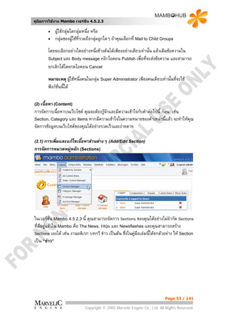 คูมือการใชงาน Mambo เวอรชั่น 4.5.2.3

        •   ผูใชกลุมใดกลุมหนึ่ง หรือ
        •   กลุมของผูใชที่รวมถึงกลุมลูกใดๆ ถาคุณเลือกที่ Mail to Child Groups
        โดยจะเลือกอยางใดอยางหนึ่งขางตนไดเพียงอยางเดียวเทานั้น แลวเติมขอความใน
        Subject และ Body message คลิกไอคอน Publish เพื่อที่จะสงขอความ และสามารถ
        ยกเลิกไดโดยกดไอคอน Cancel

        หมายเหตุ ผูใชหนึ่งคนในกลุม Super Administrator เพียงคนเดียวเทานั้นทีจะใช
                                                                                ่
        ฟงกชั่นนี้ได

(2) เนื้อหา (Content)
การจัดการเนื้อหาบนเว็บไซต คุณจะตองรูจักและมีความเขาใจกับคําตอไปนี้ กอน เชน
Section, Category และ Items หากมีความเขาใจในความหมายของคําเหลานี้แลว จะทําใหคณุ
จัดการขอมูลบนเว็บไซตของคุณไดอยางรวดเร็วและงายดาย

(2.1) การเพิมและแกไขเนื้อหาสวนตางๆ (Add/Edit Section)
            ่
การจัดการหมวดหมูหลัก (Sections)




ในเวอรชั่น Mambo 4.5.2.3 นี้ คุณสามารถจัดการ Sections ของคุณไดอยางไมจากัด Sections
                                                                                 ํ
ที่มีอยูแลวใน Mambo คือ The News, FAQs และ Newsflashes และคุณสามารถสราง
        
Sections เองได เชน งานอดิเรก บทกวี ขาว เปนตน ซึ่งในคูมือเลมนี้ไดยกตัวอยาง ให Section
เปน “ขาว”




                                                                             Page 53 / 141

                             Copyright © 2005 Marvelic Engine Co., Ltd. All Rights Reserved.
 