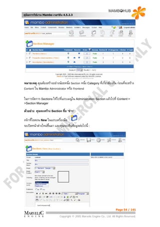 คูมือการใชงาน Mambo เวอรชั่น 4.5.2.3




หมายเหตุ คุณตองสรางอยางนอยหนึ่ง Section หนึ่ง Category ที่เกี่ยวของกัน กอนที่จะสราง
Content ใน Mambo Administrator หรือ Frontend

ในการจัดการ Sections ใหไปที่แถบเมนูใน Administration Section แลวไปที่ Content >
>Section Manager

ตัวอยาง คุณจะสราง Section ชื่อ ‘ขาว’

คลิกที่ไอคอน New ในแถบเครื่องมือ
จะเปดหนาตางใหมขึ้นมา และคุณจะเห็นขอมูลตอไปนี้ :




                                                                           Page 54 / 141

                             Copyright © 2005 Marvelic Engine Co., Ltd. All Rights Reserved.
 