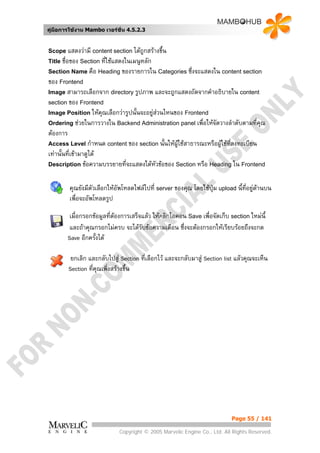 คูมือการใชงาน Mambo เวอรชั่น 4.5.2.3


Scope แสดงวามี content section ไดถูกสรางขึ้น
Title ชื่อของ Section ที่ใชแสดงในเมนูหลัก
Section Name คือ Heading ของรายการใน Categories ซึ่งจะแสดงใน content section
ของ Frontend
Image สามารถเลือกจาก directory รูปภาพ และจะถูกแสดงถัดจากคําอธิบายใน content
section ของ Frontend
Image Position ใหคุณเลือกวารูปนั้นจะอยูสวนไหนของ Frontend
Ordering ชวยในการวางใน Backend Administration panel เพื่อใหจัดวางลําดับตามที่คณุ
ตองการ
Access Level กําหนด content ของ section นั้นใหผใชสาธารณะหรือผูใชที่ลงทะเบียน
                                                  ู
เทานั้นที่เขามาดูได
Description ขอความบรรยายที่จะแสดงใตหัวขอของ Section หรือ Heading ใน Frontend



        คุณยังมีตัวเลือกใหอัพโหลดไฟลไปที่ server ของคุณ โดยใชปุม upload นี้ที่อยูดานบน
                                                                                      
        เพื่อจะอัพโหลดรูป

         เมื่อกรอกขอมูลที่ตองการเสร็จแลว ใหคลิกไอคอน Save เพื่อจัดเก็บ section ใหมนี้
         และถาคุณกรอกไมครบ จะไดรับขอความเตือน ซึ่งจะตองกรอกใหเรียบรอยถึงจะกด
        Save อีกครั้งได

         ยกเลิก และกลับไปสู Section ที่เลือกไว และจะกลับมาสู Section list แลวคุณจะเห็น
        Section ทีคุณเพิ่งสรางขึ้น
                  ่




                                                                           Page 55 / 141

                             Copyright © 2005 Marvelic Engine Co., Ltd. All Rights Reserved.
 