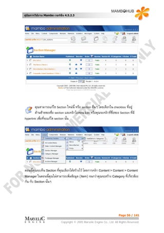 คูมือการใชงาน Mambo เวอรชั่น 4.5.2.3




        คุณสามารถแกไข Section ใหมนี้ หรือ section อื่นๆ โดยเลือกใน checkbox ที่อยู
        ดานซายของชื่อ section และคลิกไอคอน Edit หรือคุณจะคลิกที่ชื่อของ Section ที่มี
hyperlink เพื่อที่จะแกไข section นั้น




ตอนนี้คุณจะเห็น Section ที่คณเลือกไดสรางไว โดยการคลิก Content > Content > Content
                            ุ
Manager ในตอนนี้คุณไมสามารถเพิ่มขอมูล (Item) จนกวาคุณจะสราง Category ที่เกี่ยวของ
กัน กับ Section นั้นๆ




                                                                          Page 56 / 141

                            Copyright © 2005 Marvelic Engine Co., Ltd. All Rights Reserved.
 