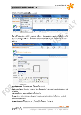 คูมือการใชงาน Mambo เวอรชั่น 4.5.2.3


การจัดการหมวดหมูยอย (Caegories)
                  




ในเวอรชั่น Mambo 4.5.2.3 นี้ คุณสามารถจัดการ Category ของคุณไดอยางไมจากัด ภายใต
                                                                             ํ
Sections ที่มอยู ใน Mambo ซึ่งขอยกตัวอยางในการสราง Category ที่เกี่ยวของกับ Section
             ี
ดังภาพ




Category Title ชื่อของ Section ที่ใชแสดงในเมนูหลัก
Category Name Heading ของรายการใน Categories ซึ่งจะแสดงใน content section ของ
Frontend
Section ชื่อของ Section ที่มีความเกี่ยวของกัน
Image สามารถเลือกจาก directory รูปภาพ     และจะถูกแสดงถัดจากคําอธิบายใน content
section ของ Frontend
Image Position ใหคุณเลือกวารูปนั้นจะอยูสวนไหนของ Frontend


                                                                          Page 57 / 141

                            Copyright © 2005 Marvelic Engine Co., Ltd. All Rights Reserved.
 