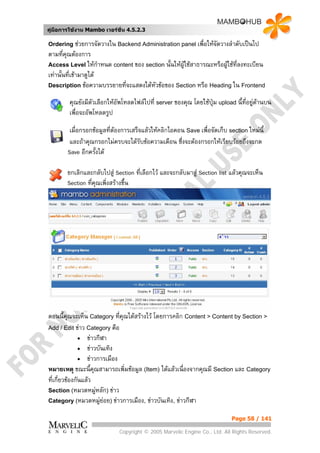 คูมือการใชงาน Mambo เวอรชั่น 4.5.2.3

Ordering ชวยการจัดวางใน Backend Administration panel เพื่อใหจัดวางลําดับเปนไป
ตามที่คณตองการ
        ุ
Access Level ใหกาหนด content ของ section นั้นใหผูใชสาธารณะหรือผูใชทลงทะเบียน
                       ํ                                                 ี่
เทานั้นที่เขามาดูได
Description ขอความบรรยายที่จะแสดงใตหัวขอของ Section หรือ Heading ใน Frontend

        คุณยังมีตัวเลือกใหอัพโหลดไฟลไปที่ server ของคุณ โดยใชปุม upload นี้ที่อยูดานบน
                                                                                      
        เพื่อจะอัพโหลดรูป

         เมื่อกรอกขอมูลที่ตองการเสร็จแลวใหคลิกไอคอน Save เพื่อจัดเก็บ section ใหมนี้
         และถาคุณกรอกไมครบจะไดรับขอความเตือน ซึ่งจะตองกรอกใหเรียบรอยถึงจะกด
        Save อีกครั้งได

       ยกเลิกและกลับไปสู Section ที่เลือกไว และจะกลับมาสู Section list แลวคุณจะเห็น
       Section ทีคุณเพิ่งสรางขึ้น
                 ่




ตอนนี้คุณจะเห็น Category ทีคุณไดสรางไว โดยการคลิก Content > Content by Section >
                              ่
Add / Edit ขาว Category คือ
               • ขาวกีฬา
               • ขาวบันเทิง
               • ขาวการเมือง
หมายเหตุ ขณะนี้คุณสามารถเพิ่มขอมูล (Item) ไดแลวเนื่องจากคุณมี Section และ Category
ที่เกี่ยวของกันแลว
Section (หมวดหมูหลัก) ขาว
                     
Category (หมวดหมูยอย) ขาวการเมือง, ขาวบันเทิง, ขาวกีฬา


                                                                           Page 58 / 141

                             Copyright © 2005 Marvelic Engine Co., Ltd. All Rights Reserved.
 