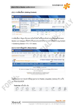 คูมือการใชงาน Mambo เวอรชั่น 4.5.2.3


(2.2)   การเพิมเนื้อหา (Adding Content)
              ่




การเพิ่มเนื้อหา ขอมูล หรือบทความในเว็บไซต ในที่นี้จะยกตัวอยางการเพิ่มขอมูลในสวนของ
Section และ Category ทีไดสรางไวในตอนกอนหนานี้ ซึ่งสามารถทําไดโดยคลิกเมนู Content
                           ่
> Content by Section > ขาว > ขาว Items

(2.2.1) รายการขอมูล/ขาว (News Items)




เมนูนี้จะแสดงรายการของขาวที่มีอยู คุณสามารถ Publish, Unpublish, Archive สราง แกไข
ลบ หรือยายไอเท็มได
    Tools bar เครื่องมือ   เชน




                                                                            Page 59 / 141

                              Copyright © 2005 Marvelic Engine Co., Ltd. All Rights Reserved.
 