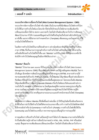 คูมือการใชงาน Mambo เวอรชั่น 4.5.2.3


:: ตอนที่ 1 บทนํา                                                        Introduction ::


ระบบบริหารจัดการเนือหาเว็บไซต (Web Content Management System : CMS)
                        ้
ระบบบริหารจัดการเนื้อหาเว็บไซต หรือ CMS เปนโปรแกรมที่มีนักพัฒนาเว็บไซตจากทั่วโลก
นําไปใชในการสรางเว็บไซตแบบไดนามิก ซึ่งชวยใหเจาของเว็บไซตสามารถเพิ่มเติมหรือ
เปลี่ยนแปลงเนื้อหาไดงาย สะดวก และรวดเร็ว โดยไมจําเปนตองเสียเวลาไปกับการเขียนและ
พัฒนาโปรแกรม ทําใหการเผยแพรขอมูลผานเว็บไซตในปจจุบันเปนไปอยางมีประสิทธิภาพ
มากยิ่งขึ้น นอกจากนี้ยังสามารถกําหนดหนาตา (Template) เพิ่มลดเมนู และโมดูลตางๆ ทีใช
                                                                                   ่
งานในเว็บไซตไดโดยงาย
ในอดีตการสรางเว็บไซตเปนงานที่คอนขางยาก อยางนอยตองอาศัยผูที่มความรูในการเขียน
                                                                       ี      
ภาษา HTML ซึ่งเปนภาษารากฐานสําหรับการสรางเว็บไซต แตปจจุบัน CMS ไดกลายเปน
เครื่องมือที่ชวยสรางเว็บไซตใหเร็วขึ้น และ “Mambo” เองก็เปน CMS ที่ดที่สุดระบบหนึ่ง ซึ่ง
                                                                          ี
ชวยใหการทําเว็บไซตของคุณดูเปนมืออาชีพไดแบบงายๆ

“Mambo” คืออะไร
“Mambo”     โปรแกรม open source ที่เปนระบบบริหารจัดการเนื้อหาเว็บไซต (Web Content
Management Systems: CMS) ซึ่งถูกพัฒนาดวย PHP และใชฐานขอมูลของ MySQL ในการ
เก็บขอมูล มีเทคนิคการเขียนโปรแกรมขั้นสูงภายใตมาตรฐาน XHTML สามารถทํางานได
หลายแพลตฟอรมทีรองรับ PHP และ mySQL ทั้งนี้ Mambo ไดถูกพัฒนาขึ้นอยางตอเนื่องจาก
                      ่
ทีมพัฒนาที่มอยูท่วโลก ซึ่งมีการเปลี่ยนแปลงเพิ่มขึ้นอยูตลอดเวลา โดยระยะเริ่มตน Mambo
                ี ั
ไดมุงเนนเพื่อใชในการพัฒนา Coporate Website หรือเว็บไซตของบริษัทและองคกรตางๆ
รวมไปถึงเว็บ Intranet ภายในหนวยงาน โดยมีจุดเดนอยูทความสวยงามของรูปแบบที่ดูเปน
                                                          ี่
สากล รวมถึงความงายตอการใชงานของทั้งผูพัฒนาและผูเขาชมเว็บไซต ซึ่งใหความรูสึก
แตกตางจาก CMS ทั่วไป ตรงที่คณสามารถออกแบบและสรางหนาตาของเว็บไซต (Template)
                                 ุ
ไดตามตองการ
แตเนื่องจากการพัฒนา Mambo ที่มีเพิ่มขึ้นอยางตอเนื่อง ทําใหปจจุบันมีเครื่องมือเสริมหลาย
ตัวที่ชวยในการนําไปใชสรางเว็บไซตไดหลายประเภทมากขึ้น อาทิ การสรางเว็บไซตเชิงพาณิชย
       
อิเล็กทรอนิกส หรือ E-Commerce การสรางเว็บทา (Portals) การสรางเว็บไซตเพื่อใชเปน
Community และเว็บไซตประเภทอื่นๆ หลากหลายรูปแบบขึ้นอยูกับการประยุกตใช


หากคุณตองการที่จะสรางเว็บไซต แตไมเคยรูวาจะทําไดอยางไร Mambo สามารถชวยไดโดยไม
จําเปนตองมีความรูทางดานการเขียนโปรแกรมอยาง HTML, XML, DHTML, PHP หรือแมแต
mySQL ซึ่งคุณสามารถเพิ่มเติมและเปลี่ยนแปลงเนื้อหา โดยไมจําเปนตองเสียเวลาไปกับการ

                                                                                Page 6 / 141

                              Copyright © 2005 Marvelic Engine Co., Ltd. All Rights Reserved.
 