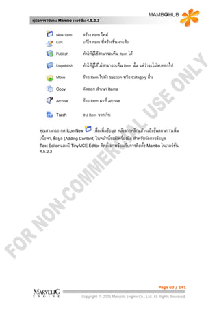 คูมือการใชงาน Mambo เวอรชั่น 4.5.2.3


              New item       สราง Item ใหม
              Edit           แกไข Item ทีสรางขึ้นมาแลว
                                          ่
              Publish        ทําใหผูใชสามารถเห็น Item ได
              Unpublish      ทําใหผูใชไมสามารถเห็น Item นั้น แตวาจะไมลบออกไป
                                                                     
              Move           ยาย Item ไปยัง Section หรือ Category อื่น
              Copy           คัดลอก สําเนา Items
              Archive        ยาย Item มาที่ Archive

              Trash          ลบ Item จากเว็บ

    คุณสามารถ กด Icon New          เพื่อเพิ่มขอมูล หลังจากคลิกแลวจะถึงขั้นตอนการเพิ่ม
    เนื้อหา, ขอมูล (Adding Content) ในหนานี้จะมีเครื่องมือ สําหรับจัดการขอมูล
    Text Editor และมี TinyMCE Editor ติดตั้งมาพรอมกับการติดตั้ง Mambo ในเวอรชั่น
    4.5.2.3




                                                                           Page 60 / 141

                             Copyright © 2005 Marvelic Engine Co., Ltd. All Rights Reserved.
 