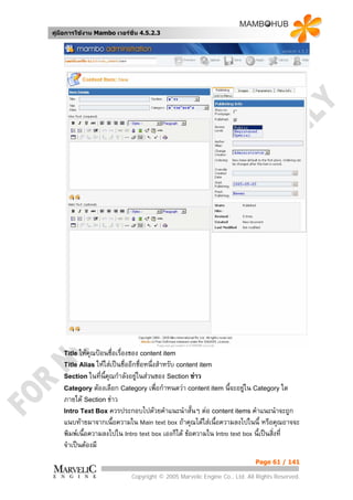 คูมือการใชงาน Mambo เวอรชั่น 4.5.2.3




    Title ใหคุณปอนชื่อเรื่องของ content item
    Title Alias ใหใสเปนชื่ออีกชื่อหนึ่งสําหรับ content item
    Section ในที่น้คณกําลังอยูในสวนของ Section ขาว
                   ี ุ
    Category ตองเลือก Category เพื่อกําหนดวา content item นี้จะอยูใน Category ใด
    ภายใต Section ขาว
    Intro Text Box ควรประกอบไปดวยคําแนะนําสั้นๆ ตอ content items คําแนะนําจะถูก
    แนบทายมาจากเนื้อความใน Main text box ถาคุณไดใสเนื้อความลงไปในนี้ หรือคุณอาจจะ
    พิมพเนื้อความลงไปใน Intro text box เองก็ได ขอความใน Intro text box นี้เปนสิ่งที่
    จําเปนตองมี
                                                                            Page 61 / 141

                              Copyright © 2005 Marvelic Engine Co., Ltd. All Rights Reserved.
 