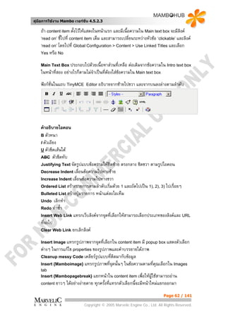 คูมือการใชงาน Mambo เวอรชั่น 4.5.2.3

    ถา content item ตั้งไวใหแสดงในหนาแรก และมีเนื้อความใน Main text box จะมีลิงค
    ‘read on’ ชี้ไปที่ content item เต็ม และสามารถเปลี่ยนระหวางหัวชอ ‘clickable’ และลิงค
    ‘read on’ โดยไปที่ Global Configuration > Content > Use Linked Titles และเลือก
    Yes หรือ No

    Main Text Box ประกอบไปดวยเนื้อหาสวนที่เหลือ     ตอเติมจากขอความใน Intro text box
    ในหนาที่สอง อยางไรก็ตามไมจําเปนที่ตองใสขอความใน Main text box
                                           
    ฟงกชั่นในแถบ TinyMCE     Editor อธิบายจากซายไปขวา    และจากบนลงลางตามลําดับ




    คําอธิบายไอคอน
    B ตัวหนา
    I ตัวเอียง
    U ตัวขีดเสนใต
    ABC ตัวขีดทับ
    Justifying Text จัดรูปแบบขอความใหชิดซาย     ตรงกลาง ชิดขวา ตามรูปไอคอน
    Decrease Indent เลื่อนขอความไปทางซาย
    Increase Indent เลื่อนขอความไปทางขวา
    Ordered List สรางรายการตามลําดับเริ่มดวย 1 และถัดไปเปน 1), 2), 3) ไปเรื่อยๆ
    Bulleted List สรางปุมรายการ   หนาแตละไอเท็ม
    Undo  เลิกทํา
    Redo ทําซ้า
              ํ
    Insert Web Link แทรกเว็บลิงคจากจุดที่เลือกใหสามารถเลือกประเภทของลิงคและ URL
    ที่จะไป
    Clear Web Link ยกเลิกลิงค

    Insert Image แทรกรูปภาพจากจุดที่เลือกใน content item มี popup box แสดงตัวเลือก
    ตางๆ ในการแกไข properties ของรูปภาพและคําบรรยายใตภาพ
    Cleanup messy Code เคลียรรูปแบบที่ตดมากับขอมูล
                                          ิ
    Insert {Mamboimage} แทรกรูปภาพที่จุดนั้นๆ ในขอความตามที่คณเลือกใน Images
                                                              ุ
    tab
    Insert {Mambopagebreak} แยกหนาใน content item เพื่อใหผใชสามารถอาน
                                                            ู
    content ยาวๆ    ไดอยางงายดาย ทุกครั้งที่แทรกตัวเลือกนี้จะมีหนาใหมแยกออกมา

                                                                            Page 62 / 141

                              Copyright © 2005 Marvelic Engine Co., Ltd. All Rights Reserved.
 