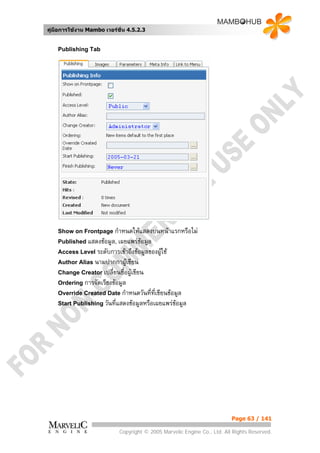 คูมือการใชงาน Mambo เวอรชั่น 4.5.2.3


    Publishing Tab




    Show on Frontpage กําหนดใหแสดงบนหนาแรกหรือไม
    Published แสดงขอมูล, เผยแพรขอมูล
    Access Level ระดับการเขาถึงขอมูลของผูใช
    Author Alias นามปากกาผูเขียน
    Change Creator เปลี่ยนชื่อผูเขียน
    Ordering การจัดเรียงขอมูล
    Override Created Date กําหนดวันที่ทเขียนขอมูล
                                       ี่
    Start Publishing วันที่แสดงขอมูลหรือเผยแพรขอมูล




                                                                          Page 63 / 141

                            Copyright © 2005 Marvelic Engine Co., Ltd. All Rights Reserved.
 