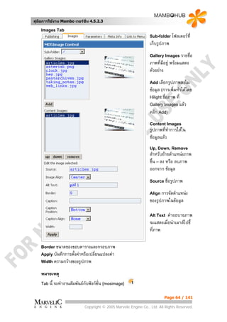 คูมือการใชงาน Mambo เวอรชั่น 4.5.2.3

    Images Tab
                                                                    Sub-folder โฟลเดอรที่
                                                                    เก็บรูปภาพ
                                                                    Gallery Images รายชื่อ
                                                                    ภาพทีมีอยู พรอมแสดง
                                                                          ่
                                                                    ตัวอยาง
                                                                    Add เลือกรูปภาพลงใน
                                                                    ขอมูล (การเพิ่มทําไดโดย
                                                                    Hilight ชื่อภาพ ที่
                                                                    Gallery Images แลว
                                                                    คลิก Add)
                                                                    Content Images
                                                                    รูปภาพที่ทาการใสใน
                                                                               ํ
                                                                    ขอมูลแลว
                                                                    Up, Down, Remove
                                                                    สําหรับยายตําแหนงภาพ
                                                                    ขึ้น – ลง หรือ ลบภาพ
                                                                    ออกจาก ขอมูล
                                                                    Source ชื่อรูปภาพ

                                                                    Align การจัดตําแหนง
                                                                    ของรูปภาพในขอมูล

                                                                    Alt Text  คําอธบายภาพ
                                                                    จะแสดงเมื่อนําเมาสไปชี้
                                                                    ที่ภาพ

    Border ขนาดของขอบตารางและกรอบภาพ
    Apply บันทึกการตั้งคาหรือเปลี่ยนแปลงคา
    Width ความกวางของรูปภาพ

    หมายเหตุ
    Tab นี้   จะทํางานสัมพันธกับฟงกชั่น {mosimage}

                                                                             Page 64 / 141

                               Copyright © 2005 Marvelic Engine Co., Ltd. All Rights Reserved.
 