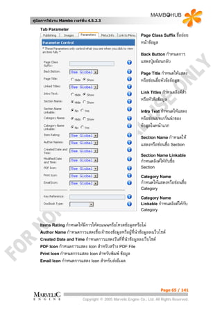 คูมือการใชงาน Mambo เวอรชั่น 4.5.2.3

    Tab Parameter
                                                              Page Class Suffix ชื่อยอย
                                                              หนาขอมูล
                                                              Back Button กําหนดการ
                                                              แสดงปุมยอนกลับ
                                                              Page Title กําหนดใหแสดง
                                                              หรือซอนชื่อหัวขอขอมูล
                                                              Link Titles กําหนดลิงคสา
                                                                                      ํ
                                                              หรือหัวขอขอมูล
                                                              Intro Text กําหนดใหแสดง
                                                              หรือซอนบทเกริ่นนําของ
                                                              ขอมูลในหนาแรก
                                                              Section Name กําหนดให
                                                              แสดงหรือซอนชื่อ Section
                                                              Section Name Linkable
                                                              กําหนดลิงคใหกับชื่อ
                                                              Section

                                                              Category Name
                                                              กําหนดใหแสดงหรือซอนชือ
                                                                                     ่
                                                              Category

                                                              Category Name
                                                              Linkable กําหนดลิงคใหกบ
                                                                                      ั
                                                              Category


    Items Rating กําหนดใหมีการใหคะแนนหรือโหวตขอมูลหรือไม
    Author Name กําหนดการแสดงชื่อเจาของขอมูลหรือผูท่นําขอมูลลงเว็บไซต
                                                     ี
    Created Date and Time กําหนดการแสดงวันที่ที่นําขอมูลลงเว็บไซต
    PDF Icon กําหนดการแสดง Icon สําหรับสราง PDF File
    Print Icon กําหนดการแสดง Icon สําหรับพิมพ ขอมูล
    Email Icon กําหนดการแสดง Icon สําหรับสงอีเมล




                                                                           Page 65 / 141

                            Copyright © 2005 Marvelic Engine Co., Ltd. All Rights Reserved.
 