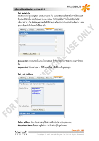 คูมือการใชงาน Mambo เวอรชั่น 4.5.2.3

    Tab Meta Info
    คุณสามารถใช Description และ Keywords กับ content item เพื่อชวยในการใช Search
    Engine ไดงายขึ้น และ Related Items module ก็ใชขอมูลนี้ในการเชื่อมตอไอเท็มที่มี
                                                       
    เนื้อหาคลายๆ กัน ดังนั้นคุณควรจะคิดใหถี่ถวนกอนที่จะเลือกใชและคิดวาไอเท็มตางๆ ของ
    คุณจะเชือมตอซึ่งกันและกันไดอยางไร
            ่




    Description คําอธิบายเพิ่มเติมเกี่ยวกับขอมูล   ซึ่งทําใหการคนหาขอมูลของคุณทําไดงาย
                                                                                         
    ขึ้น
    Keywords คํานิยม     คําเฉพาะ ที่ใชในการคนหาเพื่อใหเจอขอมูลของคุณ

    Tab Link to Menu




    Select a Menu เลือกประเภทเมนูทตองการสรางลิงค
                                  ี่                   มาสูขอมูลโดยตรง
    Menu Item Name ชื่อของเมนูที่ตองการทําลิงคมาสูขอมูลโดยตรง
                                                    
                                                                            Page 66 / 141

                             Copyright © 2005 Marvelic Engine Co., Ltd. All Rights Reserved.
 