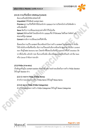 คูมือการใชงาน Mambo เวอรชั่น 4.5.2.3


(2.2.2) การแกไขเนื้อหา (Editing Content)
    มีแถบเครื่องมือใหเลือกดังตอไปนี้
    Unpublish ใหไมพิมพ content item
    Preview ดูการแกไขที่ไดทาขึ้นในหนาตาง popup สามารถปดหนาตางหรือพิมพทาง
                               ํ
    เครื่องพิมพได
    Save จัดเก็บการเปลี่ยนแปลงทุกอยางที่ทาไวในไอเท็ม
                                            ํ
    Upload อัพโหลดไฟล โดยเมื่อหนาตาง popup ขึ้น ให Browse ไฟลในฮารดดิสก แลว
    คอยกดที่ปุม Upload
    Cancel ยกเลิกการเปลี่ยนแปลงที่ไดทาขึ้น
                                        ํ
    ขั้นตอนในการแกไข content นี้จะเหมือนกับในการสราง content ใหมทุกประการ ดังนั้น
    ใหอางอิงถึงบทนั้นที่มีเครื่อง มือการแกไขและตัวเลือกเหมือนกัน คุณสามารถเลือก content
         
    item ที่อยูในlist Sections item โดยคลิกที่ชื่อของไอเท็มที่มี hyperlink หรือที่ checkbox ถัด
               
    จากชื่อไอเท็ม แลวคลิก Edit ที่แถบเครื่องมือ เมื่อเปลี่ยนแปลงอะไรเสร็จแลว อยาลืม Save
    หรือ Cancel ถาตองการยกเลิก


(2.3) FAQs (ถาม-ตอบ)
เปนขอมูลที่อยูใน content section สําหรับคําอธิบายอยางละเอียดในการสราง FAQs Section
ใหไปดูท่ี Section ขาว

    (2.3.1) รายการ FAQs (FAQs Items)
    สําหรับรายละเอียดการสราง FAQs Items ใหไปดูที่ News Items

    (2.3.2) หมวด FAQs (FAQs Categories)
    สําหรับรายละเอียดการสราง FAQs Categories ใหไปดูที่ News Categories




                                                                             Page 67 / 141

                              Copyright © 2005 Marvelic Engine Co., Ltd. All Rights Reserved.
 