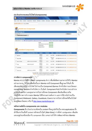 คูมือการใชงาน Mambo เวอรชั่น 4.5.2.3


(3) สวนประกอบของเว็บไซต (Components)




การจัดการ components
Mambo 4.5.2.3ไดมีการพัฒนา components ตางๆ เพื่อเพิ่มขีดความสามารถใหกับ Mambo
อยางมากมาย ซึ่งในการติดตั้งครั้งแรก Mambo จะมี Component พื้นฐานมาใหแลว ซึ่ง
เพียงพอตอการบริหารเว็บไซต ไมวาจะเปน Component Banner สําหรับจัดการแถบโฆษณา
components Weblink สําหรับจัดการ เว็บลิงค, Component Poll สําหรับจัดการแบบสํารวจ
ออนไลน และอื่นๆ และคุณสามารถไปดาวนโหลด Component เพิ่มเติมเพื่อมาเสริม
ประสิทธิภาพการทํางานของ Mambo ไดอีกตามความตองการ และการใชงานไมวาจะเปน
Component Webboard, Gallary, Guestbook, Event สามารถไปดาวนโหลดไดในเว็บไซต
ของผูพัฒนาโดยตรง หรือ ที่ http://www.mamboforge.net

หลักความคิดใน components และ modules
Components คือ สวนประกอบพิเศษใน content ทีสมบูรณหรือเปน mini-applications ซึ่ง
                                                  ่
มักใชแทรกในเนื้อที่ content หลักของเว็บไซต (Main Body) การตังคา configuration เพิ่มเติม
                                                              ้
และเมนูชวยเหลือจะมีมากับ component นั้นๆ แทนการทําใหการพัฒนาหลักของ Mambo

                                                                          Page 68 / 141

                            Copyright © 2005 Marvelic Engine Co., Ltd. All Rights Reserved.
 