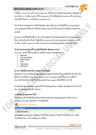 คูมือการใชงาน Mambo เวอรชั่น 4.5.2.3

ใหญขึ้น components จะมี modular approach เพื่อใหสามารถเพิ่มลักษณะเดนของ Mambo ได
หลายทิศทาง การพัฒนาและการใช components ยังงายขึ้นดวยสวน black box ซึ่งรวมลักษณะ
สําคัญที่จาเปนอื่นๆ ภายในตัวของ component เอง
          ํ

โดยปกติแลว component จะลิงคไปสู Menu item ผูเขาชม และ/หรือผูใชสามารถดู content
ของ component ไดโดยคลิกที่ลิงคของ Menu item นั้น ซึ่งจะแสดงในสวนพื้นที่ content หลัก
ของไซต
สวนประกอบอื่นที่ใชเพื่อเพิ่มการทํางานของ Mambo คือ Modules ซึ่งเปน mini-applications
ที่แทรกมาในดานซายหรือขวาในพื้นที่สวน content หลัก และจะแสดงเฉพาะสวนประกอบเล็กๆ
                                       
เทานั้น บางครั้ง component จะใช modules ในการแสดงขอมูลเพิ่มเติม เชน สถิติ เปนตน

สวนประกอบมาตรฐานทีรวมอยูในไฟลหลัก Mambo 4.5.2.3
                       ่
สวนประกอบตอไปนี้ไดรวมอยูในการติดตั้งมาตรฐาน Mambo 4.5.2.3
    •   Banners
    •   Contact Details
    •   News Feed
    •   Poll
    •   Syndicate
    •   Weblinks

(3.1) การติดตั้งและยกเลิก (Install / Uninstall)
Mambo 4.5.2.3 มี Package Management System (PMS) ที่สมบูรณติดตั้งมาดวย         ซึ่งจะให
ผูใช สามารถติดตั้ง Components, Modules และ Templates ในไมก่ขั้นตอน และเพื่อให
                                                                   ี
สามารถใชประโยชนจากฟงกชั่นนี้ คุณจะตองมี zlib support เพื่อใหใชกับ PHP ได

ใน Mambo Administration panel ใหไปที่ Components > Install / Uninstall แลวจะเห็น list
ของ components ที่ติดตั้งมาทั้งหมด

การติดตั้ง Component ใหม
คุณสามารถเลือกไฟลที่อยูในเครื่องคอมพิวเตอรของคุณ (Package files) หรือจะกําหนด
                          
directory ใน server ที่คุณตองการจะติดตั้งไฟล




หมายเหตุ Package file จะอยูในรูป ZIP ซึ่งไดรวมขอมูลการติดตัง โดยมีไฟลเอกสาร XML
                                                              ้
เปนไฟลหลักในการอธิบายขั้นตอนการติดตั้ง

                                                                          Page 69 / 141

                            Copyright © 2005 Marvelic Engine Co., Ltd. All Rights Reserved.
 