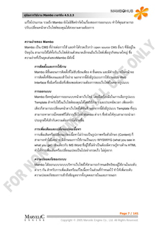 คูมือการใชงาน Mambo เวอรชั่น 4.5.2.3

แกไขโปรแกรม รวมถึง Mambo ยังไมมีขดจํากัดในเรื่องของการออกแบบ ทําใหคณสามารถ
                                     ี                                ุ
ปรับเปลี่ยนหนาตาเว็บไซตของคุณไดสวยงามตามตองการ


ความงายของ Mambo
Mambo เปน CMS ที่งายตอการใช และทําไดรวดเร็วกวา open source CMS อืนๆ ที่มีอยูใน
                                                                              ่          
ปจจุบัน สามารถใชไดทั้งกับเว็บไซตสวนตัวขนาดเล็กจนถึงเว็บไซตเพื่อธุรกิจขนาดใหญ ซึ่ง
ความงายที่เปนจุดเดนของMambo มีดังนี้

        การติดตั้งและการใชงาน
        Mambo มีขั้นตอนการติดตังที่ไมซับซอนเพียง 4 ขั้นตอน และมีคําอธิบายในหนาจอ
                                      ้
        การติดตั้งที่ชดเจนและเขาใจงาย นอกจากนี้ยังมีรูปแบบการใชงานแบบ Web
                      ั
        Interface ซึ่งมีเครื่องมือที่เพียงพอตอความตองการของเว็บไซตในหลายรูปแบบ

        การออกแบบ
        Mambo ยืดหยุนตอการออกแบบหนาตาเว็บไซต โดยมีเครื่องมือในการเลือกรูปแบบ
        Template สําหรับใชในเว็บไซตของคุณไดโดยวิธีงายๆ และประหยัดเวลา เพียงคลิก
                                                      
        เดียวก็สามารถเปลี่ยนหนาตาเว็บไซตไดทันที นอกจากนี้ยังมีรูปแบบ Template ที่คุณ
        สามารถหาดาวนโหลดฟรีไดจากเว็บไซต Mambo ตางๆ ซึ่งชวยใหคณสามารถนํามา
                                                                       ุ
        ประยุกตใหเขากับความตองการไดงายขึน
                                              ้

        การเพิ่มเติมและเปลี่ยนแปลงเนื้อหา
        การเพิ่มเติมหรือเปลี่ยนแปลงเนื้อหาไมวาจะเปนรูปภาพหรือตัวอักษร (Content) ก็
                                              
        สามารถทําไดโดยงาย มีลักษณะการใชงานเปนแบบ WYSIWYG (what you see in
        what you get) เชนเดียวกับ MS Word ซึ่งผูใชไมจําเปนตองมีความรูทางดาน HTML
        ทําใหการเพิ่มเติมหรือเปลี่ยนแปลงเปนไปอยางรวดเร็ว ไมยุงยาก

        ความปลอดภัยของระบบ
        Mambo ไดออกแบบระบบบริหารเว็บไซตใหสามารถกําหนดสิทธิของผูใชงานในระดับ
        ตางๆ กัน สําหรับการเพิ่มเติมหรือแกไขเนื้อหาในสวนที่กําหนดไว ทําใหเพิ่มระดับ
        ความปลอดภัยของการเขาถึงขอมูลจากทั้งบุคคลภายในและภายนอก




                                                                             Page 7 / 141

                             Copyright © 2005 Marvelic Engine Co., Ltd. All Rights Reserved.
 