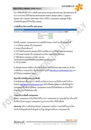 คูมือการใชงาน Mambo เวอรชั่น 4.5.2.3

ในการใชฟงกชั่นนี้สําหรับการติดตั้ง web server ของคุณจะตองสนับสนุน zlib extensions ซึ่ง
สามารถตรวจสอบไดที่ Mambo Administrator (Admin Section) Menu > System >
System Info > System Information หลักจากที่เลือก component package ที่อยูใน    
ฮารดดิสกของคุณแลวใหกดที่ปุม Upload

การติดตั้งจากไดเรกทอรีใน web server




ตัวติดตั้ง module / component สามารถติดตั้งดวยตนเอง โดยทําตามขั้นตอนตอไปนี้
1. ดาวนโหลด module หรือ component
2. Unzip ลงในคอมพิวเตอร
3. FTP ไฟลทั้งหมดลงใน directory ขึ้นไปบนเซิรฟเวอร ควรใหอยูใต Mambo directory
                                                              
4. ไปที่ install module หรือ component และเลือก Install from Directory
5. ใสชื่อเต็มของ directory และไฟล .xml เชน
/usr/local/www/data/MAMBO/uploadfiles/component.xml
6. คลิกปุม Install


ใน Mambo forums จะมีขอถกเถียงกันเกี่ยวกับการติดตั้งในโหมด safe-mode และ ตัวเลือก
การติดตั้งแบบ manual อื่นๆ ซึ่งสามารถเขาไปดูไดที่ http://forum.mamboserver.com และ
เขาไปในสวน installation forum

ปญหาที่อาจเกิดขึ้นระหวางการติดตั้ง
ถาเกิดขอผิดพลาดขึ้นระหวางการติดตั้ง และไมสามารถหาทางแกไขได ควรเขาไปปรึกษา
ในฟอรัม http://forum.mamboserver.com หรือไปที่ไซตของผูพัฒนารายอื่นที่เปนผูสราง
component ซึ่งปกติแลวผูที่พัฒนา component จะแสดงใหเห็นขอผิดพลาด พรอมทั้งให
                        
คําตอบในการแกไขขอผิดพลาดนั้น

การยกเลิกการติดตั้ง component
ผูพัฒนา component ปกติจะใหสคริปตในการเอา component ออก คุณแคดูที่ list หลักและใช
ฟงกชั่นลบในแถบเมนูและ component จะถูกลบออกหลังจากที่ไดกดยืนยัน

หมายเหตุ หลังจากกดยืนยันทุกสวนของ component รวมถึงตารางและไฟลก็จะถูกลบดวย
เชนกัน ดังนั้นคุณตองจัดเก็บขอมูลสํารองในฐานขอมูลกอนที่จะลบ component นั้น



                                                                          Page 70 / 141

                            Copyright © 2005 Marvelic Engine Co., Ltd. All Rights Reserved.
 
