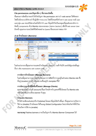 คูมือการใชงาน Mambo เวอรชั่น 4.5.2.3

File permissions และปญหาอื่นๆ        ที่อาจจะเกิดขึน  ้
ขั้นตอนการติดตั้งอาจจะทําใหเกิดปญหา file permission เพราะวา web server ไดคดลอกั
ไฟลไปยังระบบเซิรฟเวอร ทีปฏิบัติการบน Unix ไฟลทั้งหมดที่สรางจาก web server จะมี user
                           ่
และกลุม user ของเซิรฟเวอรแตไมใช FTP user ที่คณใช จึงเปนเหตุผลที่คณตองยกเลิกการ
                                                   ุ                     ุ
ติดตั้ง components ดวย Mambo Administrator (Admin Section) เพื่อใช web server User
อีกครั้ง คุณสามารถลบไฟลที่อัพโหลดผาน Cpanel ซึงจะลบสภาพของ FTP
                                                     ่

(3.2) ปายโฆษณา (Banners)




ในสวนประกอบนี้คุณสามารถแสดงปายโฆษณา (banner) วนซ้ากันได และยังมีลูกเลนขั้นสูง
                                                   ํ
อื่นๆ เชน impressions และ custom code

    การจัดการปายโฆษณา (Manage Banners)
    ในสวนนี้คุณสามารถควบคุมปายโฆษณากราฟฟคที่ปรากฏอยูในสวนของ Mambo site ซึ่ง
                                                                
    ที่อยู (location) ของปายโฆษณาจะขึ้นอยูกับ template ที่ใช
                                            

    การจัดการลูกคาที่ซื้อพื้นที่โฆษณา (Manage Clients)
    คุณสามารถสรางบัญชี (account) ขึ้นมาใหมสําหรับบุคคลที่ซื้อโฆษณาใน Mambo site
    หรือบุคคลที่แลกเปลี่ยน banner กับคุณ

    การแสดง Banners
    ทําไดงายเพียงแคแสดงหรือ Published โฆษณาทีคุณไดสรางขึ้นมา ซึ่งคุณสามารถปดการ
                                                ่
    ใชงาน (disable) ปายโฆษณาไดในเมนู Global Configuration โดยปกติแลวคาทีตั้งไวจะ
                                                                              ่
    เปนเปดการใชงาน (enable)

    หมายเหตุ Flashes banners อาจเปนปญหากับ Mambo Banner Component ได




                                                                          Page 71 / 141

                            Copyright © 2005 Marvelic Engine Co., Ltd. All Rights Reserved.
 