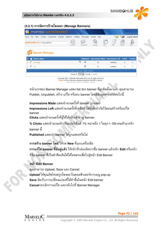 คูมือการใชงาน Mambo เวอรชั่น 4.5.2.3


(3.2.1) การจัดการปายโฆษณา (Manage Banners)




    หนาแรกของ Banner Manager แสดง list ของ banner ที่ถูกติดตั้งมาแลว คุณสามารถ
    Publish, Unpublish, สราง แกไข หรือลบ banner โดยมีขอมูลทางสถิติตอไปนี้

    Impressions Made แสดงจํานวนครั้งที่ banner ถูกแสดง
    Impressions Left แสดงจํานวนครั้งที่เหลือถาไดตั้งขอจํากัดไวตอนสรางหรือแกไข
    banner
    Clicks แสดงจํานวนครั้งทีผูใชไดคลิกเขามาดู banner
                            ่
    % Clicks แสดงจํานวนคลิกเปนเปอรเซ็นต 1% หมายถึง 1 ในทุกๆ 100 คนเขามาคลิก
    banner นี้
    Published แสดงวา banner ไดถูกแสดงหรือไม

    การสราง banner ใหม ใหกด New ทีแถบเครื่องมือ
                                             ่
    การแกไข banner ที่มีอยูแลว ใหคลิกที่กลองถัดจากชื่อ banner แลวคลิก Edit หรือคลิก
                                 
    ที่ชื่อ banner ที่เปนคําขีดเสนใตไดโดยตรงเพื่อไปสูหนา Edit Banner

    หนา Edit Banner
    คุณสามารถ Upload, Save และ Cancel
    Upload ใหคณอัพโหลดรูปโฆษณาในคอมพิวเตอรจากเมนู pop-up
                ุ
    Save จัดเก็บการเปลี่ยนแปลงที่ไดทําขึนในหนา Edit banner
                                         ้
    Cancel ยกเลิกการแกไข และกลับไปที่ Banner Manager




                                                                           Page 72 / 141

                             Copyright © 2005 Marvelic Engine Co., Ltd. All Rights Reserved.
 