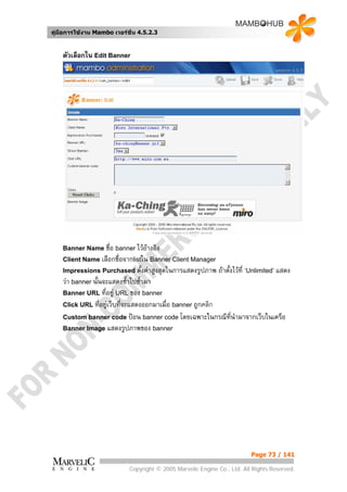 คูมือการใชงาน Mambo เวอรชั่น 4.5.2.3


    ตัวเลือกใน Edit Banner




    Banner Name ชื่อ banner ไวอางอิง
    Client Name เลือกชื่อจากlistใน Banner Client Manager
    Impressions Purchased ตั้งคาสูงสุดในการแสดงรูปภาพ       ถาตั้งไวที่ ‘Unlimited’ แสดง
    วา banner นั้นจะแสดงซ้ําไปซ้ํามา
    Banner URL ที่อยู URL ของ banner
    Click URL ที่อยูเว็บทีจะแสดงออกมาเมือ banner ถูกคลิก
                           ่             ่
    Custom banner code ปอน banner code โดยเฉพาะในกรณีทนํามาจากเว็บในเครือ
                                                          ี่
    Banner Image แสดงรูปภาพของ banner




                                                                          Page 73 / 141

                            Copyright © 2005 Marvelic Engine Co., Ltd. All Rights Reserved.
 