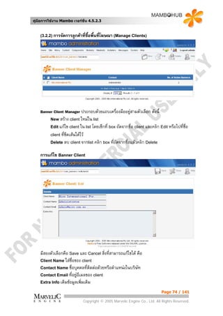 คูมือการใชงาน Mambo เวอรชั่น 4.5.2.3


    (3.2.2) การจัดการลูกคาที่ซื้อพื้นที่โฆษณา (Manage Clients)




    Banner Client Manager ประกอบดวยแถบเครื่องมืออยูสามตัวเลือก ดังนี้
         New สราง client ใหมใน list
         Edit แกไข client ใน list โดยเช็กที่ box ถัดจากชื่อ client และคลิก Edit หรือไปทีชอ
                                                                                         ่ ื่
         client ที่ขีดเสนใตไว
         Delete ลบ client จากlist คลิก box ที่ถดจากชื่อแลวคลิก Delete
                                                  ั

    การแกไข Banner Client




    มีสองตัวเลือกคือ Save และ Cancel สิ่งที่สามารถแกไขได คือ
    Client Name ใสชื่อของ client
    Contact Name ชื่อบุคคลที่ติดตอดวยหรือตําแหนงในบริษัท
    Contact Email ที่อยูอีเมลของ client
                         
    Extra Info เติมขอมูลเพิ่มเติม

                                                                             Page 74 / 141

                             Copyright © 2005 Marvelic Engine Co., Ltd. All Rights Reserved.
 