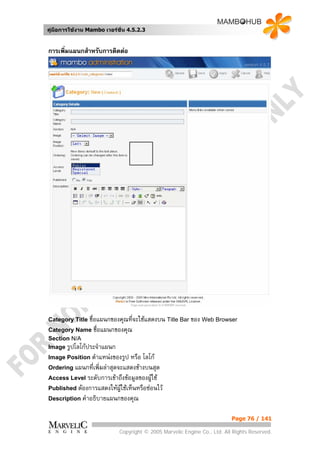 คูมือการใชงาน Mambo เวอรชั่น 4.5.2.3


การเพิ่มแผนกสําหรับการติดตอ




Category Title ชื่อแผนกของคุณที่จะใชแสดงบน Title Bar ของ Web Browser
Category Name ชื่อแผนกของคุณ
Section N/A
Image รูปโลโกประจําแผนก
Image Position ตําแหนงของรูป  หรือ โลโก
Ordering แผนกที่เพิ่มลาสุดจะแสดงขางบนสุด
Access Level ระดับการเขาถึงขอมูลของผูใช
Published ตองการแสดงใหผใชเห็นหรือซอนไว
                            ู
Description คําอธิบายแผนกของคุณ


                                                                          Page 76 / 141

                            Copyright © 2005 Marvelic Engine Co., Ltd. All Rights Reserved.
 