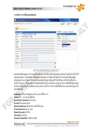 คูมือการใชงาน Mambo เวอรชั่น 4.5.2.3


การจัดการรายชือบุคคลติดตอ
              ่




Contact Manager สามารถแกไขเปลี่ยนแปลงไดใน Administrator (Admin Section) โดยไปที่
Components > Contact > Manage Contact จากนันจะเขาสูหนาจอ Contact Manager
                                           ้
แลวคุณจะสามารถจัดการกับรายชื่อคนติดตอในฐานขอมูลได โดยใชแถบเครื่องมือเพื่อสราง
แกไข หรือลบรายชื่อคนติดตอ ขอมูลในนี้จะเปนแบบฟอรมมาตรฐาน โดยรายชือที่มอยูจะแสดง
                                                                           ่ ี 
ใน list คนที่ถกตั้งเปน default คนแรกของรายชื่อ สําหรับรายชื่อทีมีอีเมลแบบฟอรมจะถูกสราง
              ู                                                 ่
โดยอัตโนมัติ
Category เลือก Category หรือ     แผนกทีตองการ
                                       ่
Name ชื่อ - นามสกุล ผูตดตอ
                         ิ
Contact's Position ตําแหนง
E-mail อีเมลแอดเดรส
Street Address ที่อยู เชน เลขที่ ชื่อถนน
Town/Suburb แขวง, เขต
State/County จังหวัด
Country ประเทศ
Postal Code/ZIP รหัสไปรษณีย

                                                                           Page 77 / 141

                             Copyright © 2005 Marvelic Engine Co., Ltd. All Rights Reserved.
 