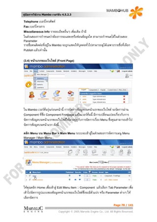 คูมือการใชงาน Mambo เวอรชั่น 4.5.2.3

Telephone เบอรโทรศัพท
Fax เบอรโทรสาร
Miscellaneous Info รายละเอียดอื่นๆ
                                 เพิ่มเติม ถามี
ในสวนของการกําหนดวาตองการจะแสดงหรือซอนขอมูลใด สามารถกําหนดไดในสวนของ
Parameter
รายชื่อคนติดตอที่อยูใน Mambo จะถูกแสดงใหบคคลทั่วไปสามารถดูไดเฉพาะรายชื่อที่เลือก
                                            ุ
Publish แลวเทานั้น


(3.4) หนาแรกของเว็บไซต (Front Page)




ใน Mambo เวอรชั่นรุนกอนหนานี้ การจัดการขอมูลบนหนาแรกของเว็บไซต จะจัดการผาน
Component ที่ชื่อ Component Fronpage แตในเวอรชั่นนี้ มีการเปลี่ยนแปลงเกี่ยวกับการ
จัดการขอมูลบนหนาแรกของเว็บไซตใหมาอยูคูกับการจัดการเรื่อง Menu ซึ่งคุณสามารถเขาไป
                                          
จัดการขอมูลบนหนาแรก ดังนี้

คลิก Menu บน Menu Bar > Main Menu ระบบจะเขาสูในสวนของการจัดการเมนู Menu
Manager / Main Menu




ใหคุณคลิก Home เพื่อเขาสู Edit Menu Item :: Component แลวเลือก Tab Parameter เพื่อ
เขาไปจัดการรูปแบบของขอมูลหนาแรกของเว็บไซตซึ่งจะมีตวแปร หรือ Parameter ตางๆ ให
                                                      ั
เลือกจัดการ
                                                                          Page 78 / 141

                            Copyright © 2005 Marvelic Engine Co., Ltd. All Rights Reserved.
 