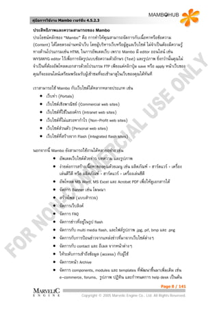คูมือการใชงาน Mambo เวอรชั่น 4.5.2.3

ประสิทธิภาพและความสามารถของ Mambo
ประโยชนหลักของ “Mambo” คือ การทําใหคุณสามารถจัดการกับเนื้อหาหรือขอความ
(Content) ไดโดยตรงผานหนาเว็บ โดยผูบริหารเว็บหรือผูดูแลเว็บไซต ไมจําเปนตองมีความรู
                                      
ทางดานโปรแกรมเชน HTML ในการอัพเดตเว็บ เพราะ Mambo มี editor ออนไลน เชน
WYSIWYG editor ไวเพื่อการจัดรูปแบบขอความตัวอักษร (Text) และรูปภาพ ยิ่งกวานั้นคุณไม
จําเปนที่ตองอัพโหลดเอกสารดวยโปรแกรม FTP เพียงแคคลิกปุม save หรือ apply หนาเว็บของ
คุณก็จะออนไลนเตรียมพรอมรับผูเขาชมที่จะเขามาดูในเว็บของคุณไดทันที

เราสามารถใช Mambo กับเว็บไซตไดหลากหลายประเภท เชน
    • เว็บทา (Portals)
    • เว็บไซตเชิงพาณิชย (Commercial web sites)
    • เว็บไซตที่ใชในองคกร (Intranet web sites)
    • เว็บไซตที่ไมแสวงหากําไร (Non-Profit web sites)
    • เว็บไซตสวนตัว (Personal web sites)
    • เว็บไซตที่สรางจาก Flash (Integrated flash sites)

นอกจากนี้ Mambo ยังสามารถใชงานไดหลายอยาง เชน
          • อัพเดตเว็บไซตดวยขาว บทความ และรูปภาพ
          • งายตอการสรางเนื้อหาของคุณดวยเมนู เชน ผลิตภัณฑ > ฮารดแวร > เครื่อง
             เลนดีวีดี หรือ ผลิตภัณฑ > ฮารดแวร > เครื่องเลนซีดี
          • อัพโหลด MS Word, MS Excel และ Acrobat PDF เพื่อใหดูเอกสารได
          • จัดการ Banner เชน โฆษณา
          • สรางโพล (แบบสํารวจ)
          • จัดการเว็บลิงค
          • จัดการ FAQ
          • จัดการขาวที่อยูในรูป flash
          • จัดการกับ multi media flash, และไฟลรปภาพ .jpg, pif, bmp และ .png
                                                      ู
          • จัดการกับการปอนขาวจากแหลงขาวทีมาจากเว็บไซตตางๆ
                                                    ่
          • จัดการกับ contact และ อีเมล จากหนาตางๆ
          • ใหระดับการเขาถึงขอมูล (access) กับผูใช
          • จัดการหนา Archive
          • จัดการ components, modules และ templates ที่พฒนาขึ้นมาเพิ่มเติม เชน
                                                                  ั
             e-commerce, forums, รูปภาพ ปฏิทิน และกําหนดการ help desk เปนตน
                                                                           Page 8 / 141

                            Copyright © 2005 Marvelic Engine Co., Ltd. All Rights Reserved.
 