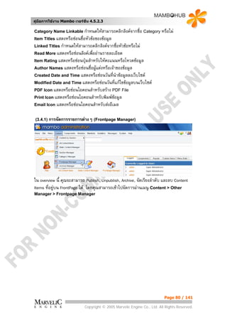 คูมือการใชงาน Mambo เวอรชั่น 4.5.2.3

Category Name Linkable กําหนดใหสามารถคลิกลิงคจากชื่อ Category หรือไม
Item Titles แสดงหรือซอนชื่อหัวขอของขอมูล
Linked Titles กําหนดใหสามารถคลิกลิงคจากชื่อหัวขอหรือไม
Read More แสดงหรือซอนลิงคเพื่ออานรายละเอียด
Item Rating แสดงหรือซอนปุมสําหรับใหคะแนนหรือโหวตขอมูล
Author Names แสดงหรือซอนชื่อผูแตงหรือเจาของขอมูล
                               
Created Date and Time แสดงหรือซอนวันที่นําขอมูลลงเว็บไซต
Modified Date and Time แสดงหรือซอนวันที่แกไขขอมูลบนเว็บไซต
PDF Icon แสดงหรือซอนไอคอนสําหรับสราง PDF File
Print Icon แสดงหรือซอนไอคอนสําหรับพิมพขอมูล
Email Icon   แสดงหรือซอนไอคอนสําหรับสงอีเมล

 (3.4.1) การจัดการรายการตางๆ (Frontpage Manager)




ใน overview นี้ คุณจะสามารถ Publish, Unpublish, Archive, จัดเรียงลําดับ และลบ Content
Items ที่อยูบน FrontPage ได โดยคุณสามารถเขาไปจัดการผานเมนู Content > Other
Manager > Frontpage Manager




                                                                          Page 80 / 141

                            Copyright © 2005 Marvelic Engine Co., Ltd. All Rights Reserved.
 