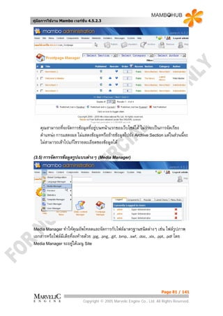 คูมือการใชงาน Mambo เวอรชั่น 4.5.2.3




    คุณสามารถทีจะจัดการขอมูลที่อยูบนหนาแรกของเว็บไซตได ไมวาจะเปนการจัดเรียง
                ่
    ตําแหนง การแสดงผล ไมแสดงขอมูลหรือยายขอมูลไปยัง Archive Section แตในสวนนี้จะ
    ไมสามารถเขาไปแกไขรายละเอียดของขอมูลได

(3.5) การจัดการขอมูลรูปแบบตางๆ (Media Manager)




Media Manager ทําใหคุณอัพโหลดและจัดการกับไฟลมาตรฐานชนิดตางๆ               เชน ไฟลรูปภาพ
เอกสารหรือไฟลมีเดียที่ลงทายดวย .jpg, .png, .gif, .bmp, .swf, .doc, .xls, .ppt, .pdf โดย
Media Manager จะอยูใตเมนู Site




                                                                             Page 81 / 141

                              Copyright © 2005 Marvelic Engine Co., Ltd. All Rights Reserved.
 