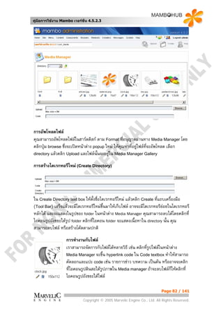 คูมือการใชงาน Mambo เวอรชั่น 4.5.2.3




การอัพโหลดไฟล
คุณสามารถอัพโหลดไฟลในฮารดดิสก ตาม Format ที่อนุญาตผานทาง Media Manager โดย
คลิกปุม browse ซึ่งจะเปดหนาตาง popup ใหม ใหคุณหาที่อยูไฟลที่จะอัพโหลด เลือก
directory แลวคลิก Upload และไฟลนั้นจะอยูใน Media Manager Gallery

การสรางไดเรกทอรีใหม (Create Directory)




ใน Create Directory text box ใหตั้งชื่อไดเรกทอรีใหม แลวคลิก Create ที่แถบเครื่องมือ
(Tool Bar) เสร็จแลวจะมีไดเรกทอรีใหมขึ้นมาใหเก็บไฟล อาจจะมีไดเรกทอรียอยในไดเรกทอรี
หลักได และจะแสดงในรูปของ folder ในหนาตาง Media Manager คุณสามารถลบไดโดยคลิกที่
ไอคอนรูปถังขยะใตรูป folder คลิกที่ไอคอน folder จะแสดงเนื้อหาใน directory นั้น คุณ
สามารถลบไฟล หรือสรางโคดตามปกติ

                   การทํางานกับไฟล
                   เราสามารถจัดการกับไฟลไดหลายวิธี เชน คลิกที่รูปไฟลในหนาตาง
                   Media Manager จะขึ้น hyperlink code ใน Code textbox ทําใหสามารถ
                   คัดลอกและแปะ code เชน รายการขาว บทความ เปนตน หรืออาจจะคลิก
                   ที่ไอคอนรูปดินสอใตรูปภาพใน Media manager ถาจะลบไฟลก็ใหคลิกที่
                   ไอคอนรูปถังขยะใตไฟล

                                                                          Page 82 / 141

                            Copyright © 2005 Marvelic Engine Co., Ltd. All Rights Reserved.
 