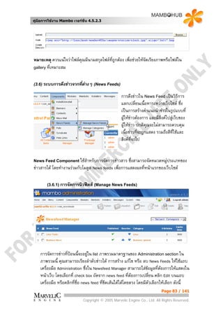 คูมือการใชงาน Mambo เวอรชั่น 4.5.2.3




หมายเหตุ ควรแนใจวาไฟลคณมีนามสกุลไฟลที่ถูกตอง เพื่อชวยใหจัดเรียงภาพหรือไฟลใน
                         ุ
gallery ที่เหมาะสม



(3.6) ระบบการดึงขาวจากที่ตางๆ (News Feeds)

                                                  การดึงขาวใน News Feed เปนวิธีการ
                                                  แลกเปลี่ยนเนื้อหาระหวางเว็บไซต ซึ่ง
                                                  เปนการสรางคําแนะนําขาวในรูปแบบที่
                                                  ผูใหขาวตองการ และมีลิงคไปสูเว็บของ
                                                  ผูใหขาว ปกติคุณจะไมสามารถควบคุม
                                                  เนื้อขาวที่จะถูกแสดง รวมถึงสีที่ใชและ
                                                  ลิงคทจะไป
                                                          ี่


News Feed Component ใชสําหรับการจัดการขาวสาร       ซึ่งสามารถจัดหมวดหมูประเภทของ
                                                                         
ขาวสารได โดยทํางานรวมกับโมดูล News feeds เพื่อการแสดงผลที่หนาแรกของเว็บไซต

        (3.6.1) การจัดการนิวฟดส (Manage News Feeds)




    การจัดการขาวที่ปอนนี้จะอยูใน list ภาพรวมมาตรฐานของ Administration section ใน
                      
    ภาพรวมนี้ คุณสามารถเรียงลําดับขาวได การสราง แกไข หรือ ลบ News Feeds ใหใชแถบ
    เครื่องมือ Administration ซึ่งใน Newsfeed Manager สามารถใสขอมูลที่ตองการใหแสดงใน
                                                                    
    หนาเว็บ โดยเลือกที่ check box ถัดจาก news feed ที่ตองการเปลี่ยน คลิก Edit บนแถบ
                                                           
    เครื่องมือ หรือคลิกทีชื่อ news feed ที่ขดเสนใตไดโดยตรง โดยมีตัวเลือกใหเลือก ดังนี้
                         ่                  ี
                                                                          Page 83 / 141

                            Copyright © 2005 Marvelic Engine Co., Ltd. All Rights Reserved.
 