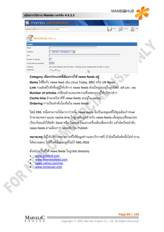 คูมือการใชงาน Mambo เวอรชั่น 4.5.2.3




    Category เลือกประเภทที่ตองการให news feeds อยู
    Name ใหชื่อกับ news feed เชน Linux Today, BBC หรือ UK News
    Link รวมลิงคไปยังที่อยูผใหบริการ news feeds สวนใหญจะอยูในรูปไฟล .rdf และ .rss
                              ู                                
    Number of articles เปลี่ยนจํานวนบทความที่แสดงจากผูใหบริการขาว
                                                      
    Cache time จํานวนวินาทีที่ news feeds จะอยูใน cache
                                               
    Ordering การเรียงลําดับไอเท็มใน news feeds

    ไฟล XML หนึ่งสามารถใหมากกวาหนึ่ง news feeds จึงเปนเหตุผลที่ใหคณตองกําหนด
                                                                        ุ
    จํานวนบทความและ cache time ในฐานขอมูลสําหรับ news feeds เมื่อคุณเปลียนแปลง ่
    เรียบรอยแลวใหคลิก Save หรือ Cancel ในแถบเครื่องมือเพื่อยกเลิก แลวจัดเรียงลําดับ
    news feeds ตามตองการ และคลิกปุม Publish

    หมายเหตุ มีผูใหบริการหลายรายที่ใหขอมูลขาวและบริการฟรี ถาลิงคใดลิงคหนึ่งไมทํางาน
                                           
    ใหตรวจสอบ ไปที่ไซตนั้นและดูที่โลโก XML-RSS
    ตัวอยางเว็บทีให news feeds ในรูปlist directory
                  ่
    •   www.syndic8.com
    •   www.freenewsfeed.com
    •   news.yahoo.com/rss
    •   www.moreover.com




                                                                           Page 84 / 141

                             Copyright © 2005 Marvelic Engine Co., Ltd. All Rights Reserved.
 
