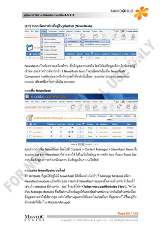 คูมือการใชงาน Mambo เวอรชั่น 4.5.2.3


(3.7) ระบบจัดการขาวที่อยูในรูปแฟรช (Newsflash)




Newsflash เปนขอความเคลื่อนไหว     เพื่อดึงดูดความสนใจ โดยใหแคขอมูลเพียงเล็กนอยแกผู
เขาชม และสามารถมีมากกวา 1 Newsflash Item ถาคุณมีหลายไอเท็ม Newsflash
Component จะหยิบสุมมาหนึ่งอันทุกครังที่หนานั้นขึ้นมา คุณสามารถแสดง Newsflash
                                         ้
module เพียงหนึ่งครั้งเทานั้นใน template

การเพิ่ม Newsflash




คุณสามารถเพิ่ม Newsflash โดยไปที่ Content > Content Manager > Newsflash Items ซึ่ง
จะแสดง list ของ Newsflash ที่สามารถใช ไดในเว็บไซตคุณ หากคลิก New ทีแถบ Tools Bar
                                                                      ่
การเพิ่มขอมูลจะกระทําเหมือนการเพิ่มขอมูลอื่นๆ บนเว็บไซต

การแสดง Newsflashe บนไซต
ถา template ที่คณใชอยูไมมี Newsflash ใหเพิ่มลงไปโดยไปที่ Manage Modules เลือก
                 ุ
Newsflash module แลวคลิก Edit ตามปกติ Newsflash จะแสดงขึ้นตามตําแหนงที่เลือกไว
เชน ถา template มีตําแหนง ‘ top’ ซึ่งจะมีโคด <?php mosLoadModules (‘top’); ?> ใน
สวน Manage Modules ซึ่งเปนการเลือกโมดูลใหแสดงในตําแหนงบน ปกติแลวตําแหนงนี้จะ
ดึงดูดความสนใจไดมากสุด อยางไรก็ตามคุณอาจใหแสดงในสวนอื่นๆ ทีคุณชอบก็ไดขึ้นอยูกบ
                                                                    ่              ั
ตําแหนงที่เลือกใน Module Manager

                                                                            Page 86 / 141

                             Copyright © 2005 Marvelic Engine Co., Ltd. All Rights Reserved.
 