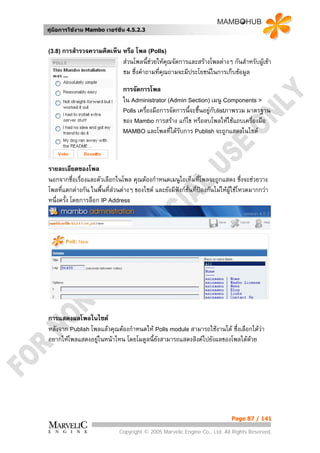 คูมือการใชงาน Mambo เวอรชั่น 4.5.2.3


(3.8) การสํารวจความคิดเห็น     หรือ โพล (Polls)
                               สวนโพลนี้ชวยใหคณจัดการและสรางโพลตางๆ กันสําหรับผูเขา
                                                  ุ
                               ชม ซึ่งคําถามที่คณถามจะมีประโยชนในการเก็บขอมูล
                                                ุ

                               การจัดการโพล
                               ใน Administrator (Admin Section) เมนู Components >
                               Polls เครื่องมือการจัดการนี้จะชึ้นอยูกบlistภาพรวม มาตรฐาน
                                                                      ั
                               ของ Mambo การสราง แกไข หรือลบโพลใหใชแถบเครืองมือ ่
                               MAMBO และโพลที่ไดรับการ Publish จะถูกแสดงในไซต




รายละเอียดของโพล
นอกจากชื่อเรืองและตัวเลือกในโพล คุณตองกําหนดเมนูไอเท็มที่โพลจะถูกแสดง ซึ่งจะชวยวาง
              ่
โพลที่แตกตางกัน ในพื้นทีสวนตางๆ ของไซต และยังมีฟงกชั่นที่ปองกันไมใหผูใชโหวตมากกวา
                         ่
หนึ่งครั้ง โดยการล็อก IP Address




การแสดงผลโพลในไซต
หลังจาก Publish โพลแลวคุณตองกําหนดให Polls module สามารถใชงานได ซึ่งเลือกไดวา
อยากใหโพลแสดงอยูในหนาไหน โดยโมดูลนี้ยังสามารถแสดงลิงคไปยังผลของโพลไดดวย




                                                                             Page 87 / 141

                              Copyright © 2005 Marvelic Engine Co., Ltd. All Rights Reserved.
 