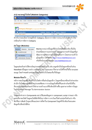 คูมือการใชงาน Mambo เวอรชั่น 4.5.2.3


(4.2) หมวดหมูเว็บลิงค (Weblink Categories)




สําหรับรายละเอียด โปรดดูทหนา Category เนื่องจากการจัดการประเภทเว็บลิงคจะทํางาน
                         ี่
เหมือนกับการจัดการ Category

(5) โมดูล (Modules)
                               Mambo 4.5.2.3 มีโมดูลทีมีประโยชนตดตั้งมาดวย
                                                      ่          ิ            ซึงเปน
                                                                                ่
                               สวนหนึ่งของการแจกจายหลัก แตคณสามารถสรางโมดูลที่ถูก
                                                                   ุ
                               พัฒนาจากผูพัฒนารายอื่นไดตามตองการ โดยสามารถเขาไป
                                           
                               ดูโมดูลอื่นๆ ไดที่ฟอรัม http://forum.mamboserver.com
                               หรือทีหนาดาวนโหลดของ www.mamboportal.com
                                     ่

โมดูลแตละตัวอยางใชตามวัตถุประสงคท่แตกตางกัน เชน เมนูหลักเปนโมดูลเหมือนกับสวน
                                      ี
Newsflash มีโมดูลบางอยาง เหมือนกับ mini application ซึ่งสามารถใสที่ไหนก็ไดใน template
design โดยกําหนดตําแหนงของโมดูลในหนาเว็บในขณะทีแกไขโมดูล
                                                      ่

Module คืออะไร
หลักการของโมดูลคือเพื่อสรางเว็บไซตจากชิ้นสวนโมดูลเล็กๆ โมดูลหนึ่งจะเหมือนกับสวนกลอง
ดําเล็กๆในไซตของคุณซึ่งมีวัตถุประสงคพิเศษ การรวมโมดูลในพื้นที่ทแตกตางกันหรือใชใน
                                                                 ี่
สิ่งแวดลอมแตกตางกันจะทําใหสามารถสรางแบบทีซบซอนไดงายขึน คุณสามารถจัดการโมดูล
                                                ่ั             ้
ในสวน Module Manager ใน Administration Section

โมดูลแตกตางจาก Components เพราะใชแสดงขอมูลจาก component, script ภายนอก หรือ
แหลงที่มาของไฟล โมดูลจะไมมีฟงกชั่นในการจัดการ ยกเวนแกไขตําแหนงหรือตัวแปร หรือ
ฟงกชั่นการพิมพ ถาคุณเปลี่ยนแปลงการตั้งคาใน Component โมดูลที่เกี่ยวของกันจะแสดง
ขอมูลที่เปลี่ยนไปนี้ดวย




                                                                          Page 89 / 141

                            Copyright © 2005 Marvelic Engine Co., Ltd. All Rights Reserved.
 