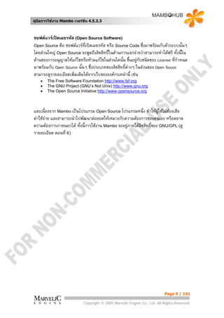 คูมือการใชงาน Mambo เวอรชั่น 4.5.2.3



ซอฟตแวรเปดเผยรหัส (Open Source Software)
Open Source คือ ซอฟตแวรที่เปดเผยรหัส หรือ Source Code ซึ่งมาพรอมกับตัวระบบนั้นๆ
โดยสวนใหญ Open Source จะพูดถึงลิขสิทธิ์ในดานการแจกจายวาสามารถทําไดฟรี ทั้งนีใน
                                                                                  ้
ดานของการอนุญาตใหแกไขหรือหามแกไขในสวนใดนัน ขึ้นอยูกับชนิดของ License ที่กาหนด
                                                ้                               ํ
มาพรอมกับ Open Source นั้นๆ ซึ่งประเภทของลิขสิทธิ์ตางๆ ในสวนของ Open Souce
                                                    
สามารถดูรายละเอียดเพิ่มเติมไดจากเว็บขององคกรเหลานี้ เชน
    •   The Free Software Foundation http://www.fsf.org
    •   The GNU Project (GNU’s Not Unix) http://www.gnu.org
    •   The Open Source Initiative http://www.opensource.org



และเนื่องจาก Mambo เปนโปรแกรม Open Source โปรแกรมหนึ่ง ทําใหผใชไมตองเสีย
                                                                    ู
คาใชจาย และสามารถนําไปพัฒนาตอยอดใหเหมาะกับความตองการของตนเอง หรือตลาด
       
ความตองการภายนอกได ทั้งนี้การใชงาน Mambo จะอยูภายใตลิขสิทธิ์ของ GNU/GPL (ดู
รายละเอียด ตอนที่ 6)




                                                                           Page 9 / 141

                            Copyright © 2005 Marvelic Engine Co., Ltd. All Rights Reserved.
 