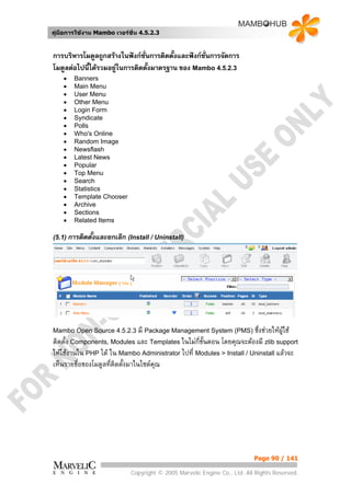 คูมือการใชงาน Mambo เวอรชั่น 4.5.2.3


การบริหารโมดูลถูกสรางในฟงกชั่นการติดตั้งและฟงกชั่นการจัดการ
โมดูลตอไปนีไดรวมอยูในการติดตั้งมาตรฐาน ของ Mambo 4.5.2.3
            ้
    •   Banners
    •   Main Menu
    •   User Menu
    •   Other Menu
    •   Login Form
    •   Syndicate
    •   Polls
    •   Who's Online
    •   Random Image
    •   Newsflash
    •   Latest News
    •   Popular
    •   Top Menu
    •   Search
    •   Statistics
    •   Template Chooser
    •   Archive
    •   Sections
    •   Related Items

(5.1) การติดตั้งและยกเลิก (Install / Uninstall)




Mambo Open Source 4.5.2.3 มี Package Management System (PMS) ซึ่งชวยใหผูใช
ติดตั้ง Components, Modules และ Templates ในไมกี่ขั้นตอน โดยคุณจะตองมี zlib support
ใหใชงานใน PHP ได ใน Mambo Administrator ไปที่ Modules > Install / Uninstall แลวจะ
เห็นรายชื่อของโมดูลทีติดตังมาในไซตคณ
                     ่ ้            ุ




                                                                          Page 90 / 141

                            Copyright © 2005 Marvelic Engine Co., Ltd. All Rights Reserved.
 