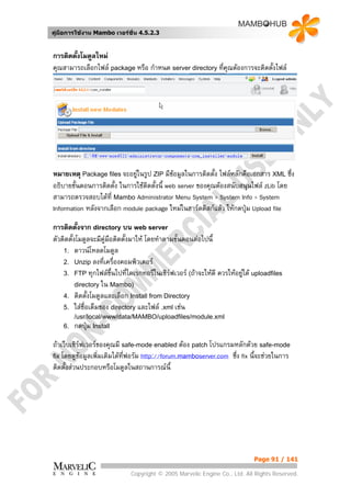 คูมือการใชงาน Mambo เวอรชั่น 4.5.2.3


การติดตั้งโมดูลใหม
คุณสามารถเลือกไฟล package หรือ กําหนด server directory ทีคุณตองการจะติดตั้งไฟล
                                                          ่




หมายเหตุ Package files จะอยูในรูป ZIP มีขอมูลในการติดตั้ง ไฟลหลักคือเอกสาร XML ซึ่ง
อธิบายขั้นตอนการติดตั้ง ในการใชติดตั้งนี้ web server ของคุณตองสนับสนุนไฟล zLib โดย
สามารถตรวจสอบไดที่ Mambo Administrator Menu System > System Info > System
Information หลังจากเลือก module package ใหมในฮารดดิสกแลว ใหกดปุม Upload file

การติดตั้งจาก directory บน web server
ตัวติดตั้งโมดูลจะมีคูมือติดตั้งมาให โดยทําตามขั้นตอนตอไปนี้
    1. ดาวนโหลดโมดูล
    2. Unzip ลงที่เครื่องคอมพิวเตอร
    3. FTP ทุกไฟลขึ้นไปที่ไดเรกทอรีในเซิรฟเวอร (ถาจะใหดี ควรใหอยูใต uploadfiles
          directory ใน Mambo)
    4. ติดตั้งโมดูลและเลือก Install from Directory
    5. ใสชื่อเต็มของ directory และไฟล .xml เชน
       /usr/local/www/data/MAMBO/uploadfiles/module.xml
    6. กดปุม Install

ถาเว็บเซิรฟเวอรของคุณมี safe-mode enabled ตอง patch โปรแกรมหลักดวย safe-mode
           
fix โดยดูขอมูลเพิ่มเติมไดทฟอรัม http://forum.mamboserver.com ซึ่ง fix นี้จะชวยในการ
                            ี่
ติดตั้งสวนประกอบหรือโมดูลในสถานการณนี้




                                                                            Page 91 / 141

                             Copyright © 2005 Marvelic Engine Co., Ltd. All Rights Reserved.
 