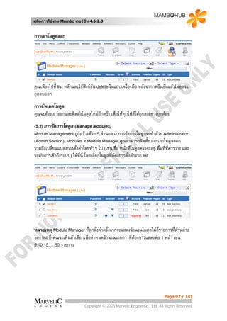 คูมือการใชงาน Mambo เวอรชั่น 4.5.2.3


การเอาโมดูลออก




คุณเพียงไปที่ list หลักและใชฟงกชั่น delete ในแถบเครื่องมือ หลังจากกดยืนยันแลวโมดูลจะ
ถูกลบออก

การอัพเดตโมดูล
คุณจะตองเอาออกและติดตังโมดูลใหมอีกครั้ง เพื่อใหทกไฟลไดถกลงอยางถูกตอง
                       ้                           ุ        ู

(5.2) การจัดการโมดูล (Manage Modules)
Module Management ถูกสรางดวย 5 สวนกลาง         การจัดการโมดูลจะทําดวย Administrator
(Admin Section), Modules > Module Manager คุณสามารถติดตั้ง และเอาโมดูลออก
รวมถึงเปลี่ยนแปลงการตั้งคาโดยทั่วๆ ไป (เชน ชื่อ หนาที่โมดูลควรจะอยู พื้นที่ทควรวาง และ
                                                                                ี่
ระดับการเขาถึงระบบ) ไดที่นี่ โดยเลือกโมดูลทีตองการตั้งคาจาก list
                                              ่




หมายเหตุ Module Manager ที่ถูกตั้งคาครั้งแรกจะแสดงจํานวนโมดูลไมกี่รายการที่ดานลาง
                                                                                
ของ list ซึ่งคุณจะเห็นตัวเลือกเพื่อกําหนดจํานวนรายการที่ตองการแสดงตอ 1 หนา เชน
5,10,15, …50 รายการ




                                                                           Page 92 / 141

                             Copyright © 2005 Marvelic Engine Co., Ltd. All Rights Reserved.
 