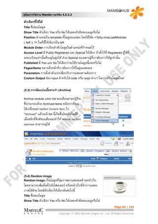คูมือการใชงาน Mambo เวอรชั่น 4.5.2.3

ตัวเลือกที่ใชได
Title ชื่อของโมดูล
Show Title ตัวเลือก Yes หรือ No ใหแสดงหัวขอของเมนูหรือไม
Position ตําแหนงใน template ที่โมดูลจะแสดง โดยใชโคด <?php mosLoadModules
( 'left' ); ?> ในที่น้ใหเลือกเปน left
                      ี
Module Order การเรียงลําดับโมดูลในตําแหนงที่กําหนดไว
Access Level มี Public Registered และ Special ใหเลือก ถาตังไวที่ Registered ผูใชที่
                                                                 ้
ลงทะเบียนเทานั้นที่จะดูโมดูลได สวน Special จะเฉพาะผูที่เราตองการใหดูเทานั้น
Published มี Yes และ No ใหเลือกวาจะใชงานโมดูลนี้เลยหรือไม
Pages/Items หมายถึงหนาที่เราตองการใหโมดูลแสดงผล
Parameters การตั้งคาตัวแปรเพื่อปรับการแสดงตามตองการ
Costom Output ชอง input สําหรับใส code หรือ scipt ตางๆ ในการสรางโมดูลใหม



(5.3) การจัดแบงเนื้อหาเกา (Archive)

Archive module แสดง list ของเดือนตามปฏิทิน
ซึ่งประกอบดวย Archived items หลังจากที่คณ    ุ
ไดเปลี่ยนสถานะของ Content Item ไป
“Archived” แลวจะมี list นี้เกิดขึ้นโดยอัตโนมัติ
เมื่อคลิกที่ลิงคของเดือนจะทําให Archive content
overview สามารถดูได




(5.4) Random Image
Random Image เปนโมดูลที่สุมภาพมาแสดงผลดานหนาเว็บ
โดยสามารถเพิ่มลิ้งคไปยังโฟลเดอร หรือหนาเว็บทีทาการแสดง
                                                ่ ํ
ภาพไดดวย โดยมีตัวเลือกใหเลือกดังตอไปนี้
Title ชื่อของโมดูล
Show Title ตัวเลือก Yes หรือ No ใหแสดงหัวขอของเมนูหรือไม

                                                                            Page 94 / 141

                              Copyright © 2005 Marvelic Engine Co., Ltd. All Rights Reserved.
 