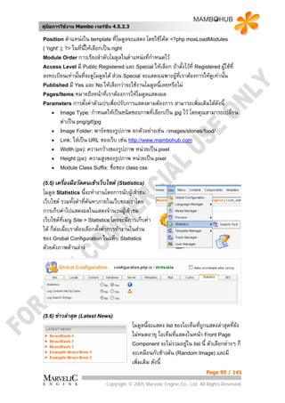 คูมือการใชงาน Mambo เวอรชั่น 4.5.2.3

Position ตําแหนงใน template ที่โมดูลจะแสดง โดยใชโคด <?php mosLoadModules
( 'right' ); ?> ในที่น้ใหเลือกเปน right
                       ี
Module Order การเรียงลําดับโมดูลในตําแหนงที่กําหนดไว
Access Level มี Public Registered และ Special ใหเลือก   ถาตังไวที่ Registered ผูใชที่
                                                               ้
ลงทะเบียนเทานั้นที่จะดูโมดูลได สวน Special จะแสดงเฉพาะผูที่เราตองการใหดูเทานั้น
                                                           
Published มี Yes และ No ใหเลือกวาจะใชงานโมดูลนี้เลยหรือไม
Pages/Items หมายถึงหนาที่เราตองการใหโมดูลแสดงผล
Parameters การตั้งคาตัวแปรเพื่อปรับการแสดงตามตองการ สามารถเพิ่มเติมไดดังนี้
   • Image Type: กําหนดใหเปนชนิดของภาพที่เลือกเปน jpg ไว โดยคุณสามารถเปลี่ยน
       คาเปน png/gif/jpg
   • Image Folder: พารทของรูปภาพ ยกตัวอยางเชน /images/stories/food/
   • Link: ใสเปน URL ของเว็บ เชน http://www.mambohub.com
   • Width (px): ความกวางของรูปภาพ หนวยเปน pixel
   • Height (px): ความสูงของรูปภาพ หนวยเปน pixel
   • Module Class Suffix: ชื่อของ class css

(5.5) เครื่องมือวัดคนเขาเว็บไซต (Statistics)
โมดูล Statistics นี้จะทํางานโดยการนับผูเขาชม
เว็บไซต รวมทั้งคําทีคนหาภายในเว็บของเราโดย
                      ่
การเก็บคาไปแสดงผลในแสดงจํานวนผูเขาชม
เว็บไซตที่เมนู Site > Statistics โดยจะมีการเก็บคา
ได ก็ตอเมื่อเราตองเลือกตั้งคาการทํางานในสวน
ของ Grobal Configuration ในแท็บ Statistics
ดวยดังภาพดานลาง




(5.6) ขาวลาสุด (Latest News)
                                            โมดูลนี้จะแสดง list ของไอเท็มที่ถูกแสดงลาสุดทียง
                                                                                           ่ั
                                            ไมหมดอายุ ไอเท็มทีแสดงในหนา Front Page
                                                                 ่
                                            Component จะไมรวมอยูใน list นี้ ตัวเลือกตางๆ ก็
                                                                     
                                            จะเหมือนกับขางตน (Random Image) และมี
                                            เพิ่มเติม ดังนี้
                                                                              Page 95 / 141

                                Copyright © 2005 Marvelic Engine Co., Ltd. All Rights Reserved.
 