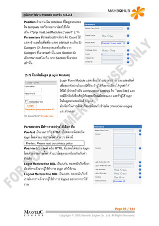 คูมือการใชงาน Mambo เวอรชั่น 4.5.2.3

Position ตําแหนงใน template ที่โมดูลจะแสดง
ใน template จะเรียกออกมาโดยใชโคด
เชน <?php mosLoadModules ( 'user1' ); ?>
Parameters มีสามตัวแปรหลักๆ คือ Count ใช
แสดงจํานวนไอเท็มทีจะแสดง (default จะเปน 5)
                   ่
Category ID เลือกหมายเลขไอเท็ม จาก
Category ที่เจาะจงเทานั้น และ Section ID
เลือกหมายเลขไอเท็ม จาก Section ที่เจาะจง
เทานั้น

 (5.7) ล็อกอินโมดูล (Login Module)
                               Login Form Module แสดงชื่อผูใช     และรหัสผาน และแสดงลิงค
                               เพื่อขอรหัสผานในกรณีที่ลืม ถาผูใชที่ลงทะเบียนไดถูกทําให
                               ใชได (โปรดอางถึง Configuration Settings ใน Taps Site) และ
                               จะมีอีกลิงคเพือเชิญใหลงทะเบียนดวยตนเอง และถาผูใช login
                                              ่
                               ในโมดูลจะแสดงลิงค Logout
                               ตัวเลือกในการตั้งคาก็จะเหมือนกับขางตน (Random Image)
                               และสวนของ


Parameters มีคาหลายอยางใหเลือก      คือ
Pre-text เปน text หรือ HTML ที่แสดงเหนือฟอรม
login โดยตัวอยางการตั้งคาตัวแปร มีดังนี้

  Pre-text: Please read our privacy policy
Post-text เปน text หรือ HTML ที่แสดงใตฟอรม login
โดยตัวอยางการตั้งคาตัวแปรโมดูลจะเหมือนกันกับคา
ขางตน
Login Redirection URL เปน URL ของหนาเว็บที่เรา
ตองการหลังจากผูใชทาการ login เขาใชงาน
                       ํ
Logout Redirection URL เปน URL ของหนาเว็บที่
เราตองการหลังจากผูใชทําการ logout ออกจากการใช
                     
งาน




                                                                            Page 96 / 141

                              Copyright © 2005 Marvelic Engine Co., Ltd. All Rights Reserved.
 