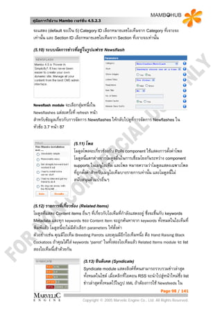 คูมือการใชงาน Mambo เวอรชั่น 4.5.2.3

จะแสดง (default จะเปน 5) Category ID เลือกหมายเลขไอเท็มจาก Category ที่เจาะจง
เทานั้น และ Section ID เลือกหมายเลขไอเท็มจาก Section ที่เจาะจงเทานั้น

(5.10) ระบบจัดการขาวทีอยูในรูปแฟรช Newsflash
                       ่




Newsflash module จะเลือกสุมหนึ่งใน
Newsflashes แตละครั้งที่ refresh หนา
สําหรับขอมูลเกี่ยวกับการจัดการ Newsflashes ใหกลับไปดูที่การจัดการ Newflashes ใน
หัวขอ 3.7 หนา 87

                       (5.11) โพล
                       โมดูลโพลจะเกี่ยวของกับ Polls component ใชแสดงการตั้งคาโพล
                       โมดูลนี้แตกตางจากโมดูลอืนในการเชื่อมโยงกันระหวาง component
                                                    ่
                       supports ในเมนูไอเท็ม และโพล หมายความวาโมดูลแสดงเฉพาะโพล
                       ที่ถูกตั้งคาสําหรับเมนูไอเท็มบางรายการเทานั้น และโมดูลนี้ไม
                       สนับสนุนตัวแปรอื่นๆ



(5.12) รายการที่เกี่ยวของ (Related Items)
โมดูลทีแสดง Content items อื่นๆ ที่เกี่ยวกับไอเท็มที่กําลังแสดงอยู ซึ่งจะขึ้นกับ keywords
       ่
Metadata และทุก keywords ของ Content Item จะถูกคนหาจาก keywords ทั้งหมดในไอเท็มที่
พิมพแลว โมดูลนี้จะไมมีตวเลือก parameters ใหตั้งคา
                          ั
ตัวอยางเชน คุณมีไอเท็ม Breeding Parrots และคุณมีอีกไอเท็มหนึ่ง คือ Hand Raising Black
Cockatoos ถาคุณไดใส keywords ‘parrot’ ในทั้งสองไอเท็มแลว Related Items module จะ list
สองไอเท็มนี้เขาดวยกัน

                             (5.13) ซินดิเคต (Syndicate)
                             Syndicate module แสดงลิงคทคนสามารถรวบรวมขาวลาสุด
                                                        ี่
                             ทั้งหมดในไซต เมื่อคลิกที่ไอคอน RSS จะนําไปสูหนาใหมซึ่ง list
                             ขาวลาสุดทั้งหมดไวในรูป XML ถาตองการใช Newsfeeds ใน
                                                                           Page 98 / 141

                            Copyright © 2005 Marvelic Engine Co., Ltd. All Rights Reserved.
 