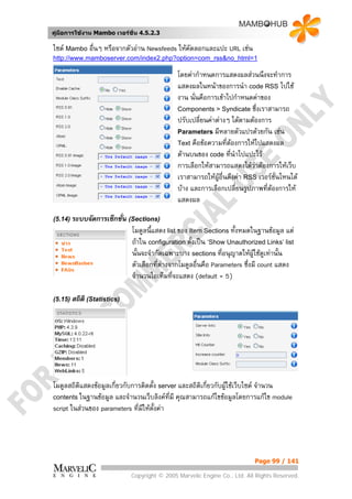 คูมือการใชงาน Mambo เวอรชั่น 4.5.2.3

ไซต Mambo อื่นๆ หรือจากตัวอาน Newsfeeds ใหคัดลอกและแปะ URL เชน
http://www.mamboserver.com/index2.php?option=com_rss&no_html=1

                                             โดยคากําหนดการแสดงผลสวนนึงจะทําการ
                                             แสดงผลในหนาของการนํา code RSS ไปใช
                                             งาน นั่นคือการเขาไปกําหนดคาของ
                                             Components > Syndicate ซึ่งเราสามารถ
                                             ปรับเปลี่ยนคาตางๆ ไดตามตองการ
                                             Parameters มีหลายตัวแปรดวยกัน เชน
                                             Text คือขอความที่ตองการใหไปแสดงผล
                                                                 
                                             ดานบนของ code ที่นําไปแปะไว
                                             การเลือกใหสามารถแสดงไดวาตองการใหเว็บ
                                             เราสามารถใหผูอื่นดึงคา RSS เวอรชั่นไหนได
                                             บาง และการเลือกเปลี่ยนรูปภาพทีตองการให
                                                                              ่
                                             แสดงผล

(5.14) ระบบจัดการเซ็กชัน (Sections)
                       ่
                            โมดูลนี้แสดง list ของ Item Sections ทั้งหมดในฐานขอมูล แต
                            ถาใน configuration ตั้งเปน ‘Show Unauthorized Links’ list
                            นั้นจะจํากัดเฉพาะบาง sections ที่อนุญาตใหผูใชดูเทานั้น
                            ตัวเลือกที่ตางจากโมดูลอื่นคือ Parameters ซึ่งมี count แสดง
                                        
                            จํานวนไอเท็มที่จะแสดง (default = 5)

(5.15) สถิติ (Statistics)




โมดูลสถิติแสดงขอมูลเกี่ยวกับการติดตั้ง server และสถิติเกี่ยวกับผูใชเว็บไซต จํานวน
contents ในฐานขอมูล และจํานวนเว็บลิงคที่มี คุณสามารถแกไขขอมูลโดยการแกไข module
script ในสวนของ parameters ที่มใหตั้งคา
                                ี




                                                                          Page 99 / 141

                            Copyright © 2005 Marvelic Engine Co., Ltd. All Rights Reserved.
 