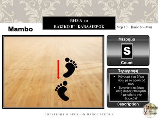 C O P Y R I G H T ® A P O L L O N D A N C E S T U D I O
BHMA 10
ΒΑΣΙΚΟ B’ - ΚΑΒΑΛΙΕΡΟΣ
Mambo Step 10 Basic b’ - Man
Μέτρημα
Count
Περιγραφή
Description
• Κάνουμε ένα βήμα
πίσω με το αριστερό
πόδι
• Συνεχίστε το βήμα
όσες φορές επιθυμείτε
ή μεταβείτε στο
Βασικό Α’
S
 