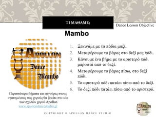 ΤΙ ΜΑΘΑΜΕ;
C O P Y R I G H T ® A P O L L O N D A N C E S T U D I O
1. Ξεκινάμε με τα πόδια μαζί.
2. Μεταφέρουμε το βάρος στο δεξί μας πόδι.
3. Κάνουμε ένα βήμα με το αριστερό πόδι
μπροστά από το δεξί.
4. Μεταφέρουμε το βάρος πίσω, στο δεξί
πόδι.
5. Το αριστερό πόδι πατάει πίσω από το δεξί.
6. Το δεξί πόδι πατάει πίσω από το αριστερό.
Dance Lesson Objective
Mambo
Περισσότερα βήματα και φιγούρες στους
αγαπημένους σας χορούς θα βρείτε στο site
των σχολών χορού Apollon
www.apollondancestudio.gr
 